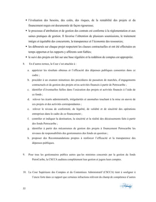 22	 	 	
	
§ l’évaluation des besoins, des coûts, des risques, de la rentabilité des projets et du
financement requis est documentée de façon rigoureuse;
§ le processus d’attribution et de gestion des contrats est conforme à la réglementation et aux
saines pratiques de gestion. Il favorise l’obtention de plusieurs soumissions, le traitement
intègre et équitable des concurrents, la transparence et l’économie des ressources;
§ les déboursés sur chaque projet respectent les clauses contractuelles et ont été effectuées en
temps opportun et les rapports y afférents sont fiables;
§ le suivi des projets est fait sur une base régulière et la reddition de comptes est appropriée.
8. En d’autres termes, la Cour s’est attachée à :
a. apprécier les résultats obtenus et l’efficacité des dépenses publiques consenties dans ce
cadre ;
b. procéder à un examen minutieux des procédures de passation de marchés, d’engagements
contractuels et de gestion des projets et/ou activités financés à partir de Petrocaribe ;
c. identifier d’éventuelles failles dans l’exécution des projets et activités financés à l’aide de
ce fonds ;
d. relever les écarts administratifs, irrégularités et anomalies touchant à la mise en œuvre de
ces projets et des activités correspondantes ;
e. relever le niveau de conformité, de légalité, de validité et de sincérité des opérations
entreprises dans le cadre de ce financement ;
f. contrôler et indiquer la destination, la sincérité et la réalité des décaissements faits à partir
des fonds Petrocaribe ;
g. identifier à partir des mécanismes de gestion des projets à financement Petrocaribe les
niveaux de responsabilités des gestionnaires des fonds en question ;
h. proposer des Recommandations propres à renforcer l’efficacité et la transparence des
dépenses publiques. Identifier les acteurs et les firmes la mise en œuvre des projets touchant
les fo
9. Pour tous les gestionnaires publics autres que les ministres concernés par la gestion du fonds
PetroCaribe, la CSCCA auditera complètement leur gestion et jugera leurs comptes.
10. La Cour Supérieure des Comptes et du Contentieux Administratif (CSCCA) tient à souligner à
l’encre forte dans ce rapport que certaines infractions relèvent du champ de compétence d’autres
 