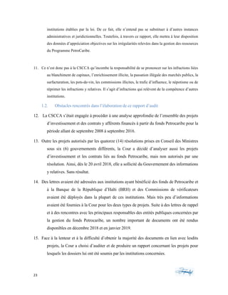 23	 	 	
	
institutions établies par la loi. De ce fait, elle n’entend pas se substituer à d’autres instances
administratives et juridictionnelles. Toutefois, à travers ce rapport, elle mettra à leur disposition
des données d’appréciation objectives sur les irrégularités relevées dans la gestion des ressources
du Programme PetroCaribe.
11. Ce n’est donc pas à la CSCCA qu’incombe la responsabilité de se prononcer sur les infractions liées
au blanchiment de capitaux, l’enrichissement illicite, la passation illégale des marchés publics, la
surfacturation, les pots-de-vin, les commissions illicites, le trafic d’influence, le népotisme ou de
réprimer les infractions y relatives. Il s’agit d’infractions qui relèvent de la compétence d’autres
institutions.
1.2. Obstacles rencontrés dans l’élaboration de ce rapport d’audit
12. La CSCCA s’était engagée à procéder à une analyse approfondie de l’ensemble des projets
d’investissement et des contrats y afférents financés à partir du fonds Petrocaribe pour la
période allant de septembre 2008 à septembre 2016.
13. Outre les projets autorisés par les quatorze (14) résolutions prises en Conseil des Ministres
sous six (6) gouvernements différents, la Cour a décidé d’analyser aussi les projets
d’investissement et les contrats liés au fonds Petrocaribe, mais non autorisés par une
résolution. Ainsi, dès le 20 avril 2018, elle a sollicité du Gouvernement des informations
y relatives. Sans résultat.
14. Des lettres avaient été adressées aux institutions ayant bénéficié des fonds de Petrocaribe et
à la Banque de la République d’Haïti (BRH) et des Commissions de vérificateurs
avaient été déployés dans la plupart de ces institutions. Mais très peu d’informations
avaient été fournies à la Cour pour les deux types de projets. Suite à des lettres de rappel
et à des rencontres avec les principaux responsables des entités publiques concernées par
la gestion du fonds Petrocaribe, un nombre important de documents ont été rendus
disponibles en décembre 2018 et en janvier 2019.
15. Face à la lenteur et à la difficulté d’obtenir la majorité des documents en lien avec lesdits
projets, la Cour a choisi d’auditer et de produire un rapport concernant les projets pour
lesquels les dossiers lui ont été soumis par les institutions concernées.
 