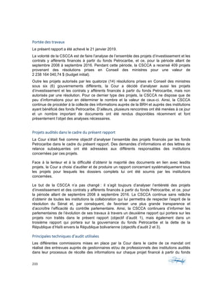 233	 	 	
	
Portée	des	travaux	
Le présent rapport a été achevé le 21 janvier 2019.
La volonté de la CSCCA est de faire l’analyse de l’ensemble des projets d’investissement et les
contrats y afférents financés à partir du fonds Petrocaribe, et ce, pour la période allant de
septembre 2008 à septembre 2016. Pendant cette période, la CSCCA a recensé 409 projets
provenant des résolutions prises en Conseil des ministres pour une valeur de
2 238 164 040,74 $ (budget initial).
Outre les projets autorisés par les quatorze (14) résolutions prises en Conseil des ministres
sous six (6) gouvernements différents, la Cour a décidé d’analyser aussi les projets
d’investissement et les contrats y afférents financés à partir du fonds Petrocaribe, mais non
autorisés par une résolution. Pour ce dernier type des projets, la CSCCA ne dispose que de
peu d’informations pour en déterminer le nombre et la valeur de ceux-ci. Ainsi, la CSCCA
continue de procéder à la collecte des informations auprès de la BRH et auprès des institutions
ayant bénéficié des fonds Petrocaribe. D’ailleurs, plusieurs rencontres ont été menées à ce jour
et un nombre important de documents ont été rendus disponibles récemment et font
présentement l’objet des analyses nécessaires.
Projets	audités	dans	le	cadre	du	présent	rapport	
La Cour s’était fixé comme objectif d’analyser l’ensemble des projets financés par les fonds
Petrocaribe dans le cadre du présent rapport. Des demandes d’informations et des lettres de
relance subséquentes ont été adressées aux différents responsables des institutions
concernées par ces projets.
Face à la lenteur et à la difficulté d’obtenir la majorité des documents en lien avec lesdits
projets, la Cour a choisi d’auditer et de produire un rapport concernant systématiquement tous
les projets pour lesquels les dossiers complets lui ont été soumis par les institutions
concernées.
Le but de la CSCCA n’a pas changé : il s’agit toujours d’analyser l’entièreté des projets
d’investissement et des contrats y afférents financés à partir du fonds Petrocaribe, et ce, pour
la période allant de septembre 2008 à septembre 2016. La CSCCA continue sans relâche
d’obtenir de toutes les institutions la collaboration qui lui permettra de respecter l’esprit de la
résolution du Sénat et, par conséquent, de favoriser une plus grande transparence et
d’accroître l’efficacité du contrôle parlementaire. Ainsi, la CSCCA continuera d’informer les
parlementaires de l’évolution de ses travaux à travers un deuxième rapport qui portera sur les
projets non traités dans le présent rapport (objectif d’audit 1), mais également dans un
troisième rapport qui portera sur la gouvernance du fonds Petrocaribe et la dette de la
République d’Haïti envers la République bolivarienne (objectifs d’audit 2 et 3).
Principales	techniques	d’audit	utilisées		
Les différentes commissions mises en place par la Cour dans le cadre de ce mandat ont
réalisé des entrevues auprès de gestionnaires et/ou de professionnels des institutions audités
dans leur processus de récolte des informations sur chaque projet financé à partir du fonds
 