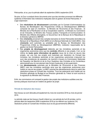 234	 	 	
	
Petrocaribe, et ce, pour la période allant de septembre 2008 à septembre 2016
De plus, la Cour a analysé divers documents ainsi que des données provenant de différents
systèmes d’information des institutions impliquées dans la gestion de fonds Petrocaribe. Il
s’agit notamment :
§ Des résolutions de décaissement autorisées par le Conseil d’administration du
Bureau de Monétisation des Programmes d’Aide au Développement (BMPAD)
composé de sept (7) membres : le Ministre de l’Économie et des Finances ; le
Ministre de la Planification et de la Coopération externe ; le Ministre du Commerce
et de l’Industrie, le Ministre des Travaux publics Transports et Communication, le
Ministre des Affaires étrangères, le Gouverneur de la Banque de la République et
le Directeur général du BMPAD.
§ Des virements provenant des comptes bancaires du fonds Petrocaribe domiciliés à la
Banque de la République d’Haïti (BRH) et à la Banque Nationale de Crédit (BNC). Ces
virements sont autorisés au préalable par le Bureau de Monétisation des
Programmes d’Aide au Développement (BMPAD), institution responsable de la
gestion du fonds Petrocaribe.
§ Des projets de développement élaborés par les ministères sectoriels et les
organismes autonomes ainsi que les contrats afférents à ces projets. Il en va de
même de toute autre information de gestion issue de la mise en œuvre des
projets, car une fois ces projets sont autorisés par résolution du Conseil des
ministres, les ministères sectoriels et les organismes autonomes s’assurent du
suivi des procédures de passation de marché à travers la Commission Nationale
de Passation de Marché et de la Cour Supérieur des Comptes et du Contentieux
administratif pour le recrutement des firmes d’exécution et de supervision.
§ Les décaissements autorisés par le Ministère de l’Économie et des Finances
(MEF) vers les ministères sectoriels ainsi que les organismes autonomes pour
mettre en œuvre les projets. Le MEF autorise les décaissements dans le cadre des
résolutions prises en Conseil des ministres. Tous les paiements sont traités par sa
Direction générale du Budget et sa Direction générale du Trésor et sont soumis à
la signature du Ministre des Finances.
Enfin, les commissions ont comparé la gestion des projets des institutions auditées avec les
bonnes pratiques reconnues en matière de gestion de projet.	
Période	de	réalisation	des	travaux	
Nos travaux se sont déroulés principalement du mois de novembre 2018 au mois de janvier
2019.
La période visée par les travaux d’audit s’étend sur une période de huit (8) années, soit la
période allant de septembre 2008 à septembre 2016 en se référant aux quatorze (14)
résolutions prises en Conseil des ministres sous six (6) gouvernements différents.
 