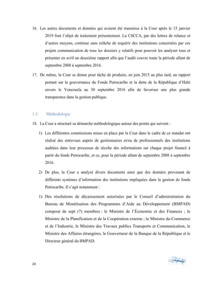 24	 	 	
	
16. Les autres documents et données qui avaient été transmiss à la Cour après le 15 janvier
2019 font l’objet de traitement présentement. La CSCCA, par des lettres de relance et
d’autres moyens, continue sans relâche de requérir des institutions concernées par ces
projets communication de tous les dossiers y relatifs pour pouvoir les analyser tous et
présenter en avril un deuxième rapport afin que l’audit couvre toute la période allant de
septembre 2008 à septembre 2016.
17. De même, la Cour se donne pour tâche de produire, en juin 2015 au plus tard, un rapport
portant sur la gouvernance du Fonds Petrocaribe et la dette de la République d’Haïti
envers le Venezuela au 30 septembre 2016 afin de favoriser une plus grande
transparence dans la gestion publique.
1.3. Méthodologie
18. La Cour a structuré sa démarche méthodologique autour des points qui suivent :
1) Les différentes commissions mises en place par la Cour dans le cadre de ce mandat ont
réalisé des entrevues auprès de gestionnaires et/ou de professionnels des institutions
auditées dans leur processus de récolte des informations sur chaque projet financé à
partir du fonds Petrocaribe, et ce, pour la période allant de septembre 2008 à septembre
2016.
2) De plus, la Cour a analysé divers documents ainsi que des données provenant de
différents systèmes d’information des institutions impliquées dans la gestion de fonds
Petrocaribe. Il s’agit notamment :
1) Des résolutions de décaissement autorisées par le Conseil d’administration du
Bureau de Monétisation des Programmes d’Aide au Développement (BMPAD)
composé de sept (7) membres : le Ministre de l’Économie et des Finances ; le
Ministre de la Planification et de la Coopération externe ; le Ministre du Commerce
et de l’Industrie, le Ministre des Travaux publics Transports et Communication, le
Ministre des Affaires étrangères, le Gouverneur de la Banque de la République et le
Directeur général du BMPAD.
 