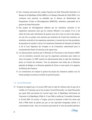 25	 	 	
	
2) Des virements provenant des comptes bancaires du fonds Petrocaribe domiciliés à la
Banque de la République d’Haïti (BRH) et à la Banque Nationale de Crédit (BNC). Ces
virements sont autorisés au préalable par le Bureau de Monétisation des
Programmes d’Aide au Développement (BMPAD), institution responsable de la
gestion du fonds Petrocaribe.
3) Des projets de développement élaborés par les ministères sectoriels et les
organismes autonomes ainsi que les contrats afférents à ces projets. Il en va de
même de toute autre information de gestion issue de la mise en œuvre des projets,
car une fois ces projets sont autorisés par résolution du Conseil des ministres, les
ministères sectoriels et les organismes autonomes s’assurent du suivi des procédures
de passation de marché à travers la Commission Nationale de Passation de Marché
et de la Cour Supérieur des Comptes et du Contentieux administratif pour le
recrutement des firmes d’exécution et de supervision.
4) Les décaissements autorisés par le Ministère de l’Économie et des Finances (MEF)
vers les ministères sectoriels ainsi que les organismes autonomes pour mettre en
œuvre les projets. Le MEF autorise les décaissements dans le cadre des résolutions
prises en Conseil des ministres. Tous les paiements sont traités par sa Direction
générale du Budget et sa Direction générale du Trésor et sont soumis à la signature
du Ministre des Finances.
5) Les commissions ont comparé la gestion des projets des institutions auditées avec les
bonnes pratiques reconnues en matière de gestion de projet.
1.4. Accord Petrocaribe
19. Il importe de rappeler que c’est en juin 2005, dans le cadre de l’alliance entre les pays de la
Caraïbe et le Venezuela, qu’est mis en place l’accord Petrocaribe. Les fonds Petrocaribe
que gérait Haïti proviennent de l’accord signé entre la République bolivarienne du
Venezuela et la République d’Haïti le 15 mai 2006 et ratifié par l’Assemblée Nationale
le 29 août 2006. Cet accord, à l’origine, prévoit la fourniture à Haïti d’au moins sept
mille (7 000) barils de pétrole par jour ou leur équivalent énergétique destiné à la
consommation locale. Ainsi, les ressources provenant de la vente des produits pétroliers
 