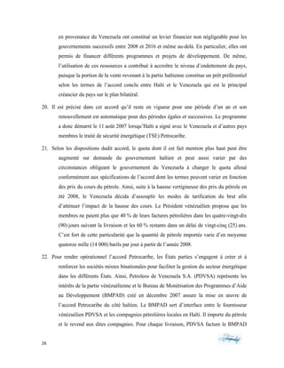 26	 	 	
	
en provenance du Venezuela ont constitué un levier financier non négligeable pour les
gouvernements successifs entre 2008 et 2016 et même au-delà. En particulier, elles ont
permis de financer différents programmes et projets de développement. De même,
l’utilisation de ces ressources a contribué à accroître le niveau d’endettement du pays,
puisque la portion de la vente revenant à la partie haïtienne constitue un prêt préférentiel
selon les termes de l’accord conclu entre Haïti et le Venezuela qui est le principal
créancier du pays sur le plan bilatéral.
20. Il est précisé dans cet accord qu’il reste en vigueur pour une période d’un an et son
renouvellement est automatique pour des périodes égales et successives. Le programme
a donc démarré le 11 août 2007 lorsqu’Haïti a signé avec le Venezuela et d’autres pays
membres le traité de sécurité énergétique (TSE) Petrocaribe.
21. Selon les dispositions dudit accord, le quota dont il est fait mention plus haut peut être
augmenté sur demande du gouvernement haïtien et peut aussi varier par des
circonstances obligeant le gouvernement du Venezuela à changer le quota alloué
conformément aux spécifications de l’accord dont les termes peuvent varier en fonction
des prix du cours du pétrole. Ainsi, suite à la hausse vertigineuse des prix du pétrole en
été 2008, le Venezuela décida d’assouplir les modes de tarification du brut afin
d’atténuer l’impact de la hausse des cours. Le Président vénézuélien proposa que les
membres ne paient plus que 40 % de leurs factures pétrolières dans les quatre-vingt-dix
(90) jours suivant la livraison et les 60 % restants dans un délai de vingt-cinq (25) ans.
C’est fort de cette particularité que la quantité de pétrole importée varie d’en moyenne
quatorze mille (14 000) barils par jour à partir de l’année 2008.
22. Pour rendre opérationnel l’accord Petrocaribe, les États parties s’engagent à créer et à
renforcer les sociétés mixtes binationales pour faciliter la gestion du secteur énergétique
dans les différents États. Ainsi, Petroleos de Venezuela S.A. (PDVSA) représente les
intérêts de la partie vénézuélienne et le Bureau de Monétisation des Programmes d’Aide
au Développement (BMPAD) créé en décembre 2007 assure la mise en œuvre de
l’accord Petrocaribe du côté haïtien. Le BMPAD sert d’interface entre le fournisseur
vénézuélien PDVSA et les compagnies pétrolières locales en Haïti. Il importe du pétrole
et le revend aux dites compagnies. Pour chaque livraison, PDVSA facture le BMPAD
 
