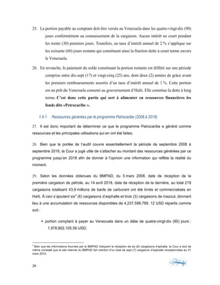 28	 	 	
	
25. La portion payable au comptant doit être versée au Venezuela dans les quatre-vingt-dix (90)
jours conformément au connaissement de la cargaison. Aucun intérêt ne court pendant
les trente (30) premiers jours. Toutefois, un taux d’intérêt annuel de 2 % s’applique sur
les soixante (60) jours restants qui constituent ainsi la fraction dette à court terme envers
le Venezuela.
26. En revanche, le paiement du solde constituant la portion restante est différé sur une période
comprise entre dix-sept (17) et vingt-cinq (25) ans, dont deux (2) années de grâce avant
les premiers remboursements assortis d’un taux d’intérêt annuel de 1 %. Cette portion
est un prêt du Venezuela consenti au gouvernement d’Haïti. Elle constitue la dette à long
terme. C’est donc cette partie qui sert à alimenter en ressources financières les
fonds dits «Petrocaribe ».
1.4.1. Ressources générées par le programme Petrocaribe (2008 à 2018)
27. Il est donc important de déterminer ce que le programme Petrocaribe a généré comme
ressources et les principales utilisations qui en ont été faites.
28. Bien que la portée de l’audit couvre essentiellement la période de septembre 2008 à
septembre 2016, la Cour a jugé utile de s’attacher au montant des ressources générées par ce
programme jusqu’en 2018 afin de donner à l’opinion une information qui reflète la réalité du
moment.
29. Selon les données obtenues du BMPAD, du 5 mars 2008, date de réception de la
première cargaison de pétrole, au 14 avril 2018, date de réception de la dernière, au total 219
cargaisons totalisant 43,9 millions de barils de carburant ont été livrés et commercialisés en
Haïti. À ceci s’ajoutent six3
(6) cargaisons d’asphalte et trois (3) cargaisons de mazout, donnant
lieu à une accumulation de ressources disponibles de 4,237,598,789. 12 USD répartis comme
suit :
§ portion comptant à payer au Venezuela dans un délai de quatre-vingt-dix (90) jours :
1,978,802,105.56 USD;
																																																													
3
Bien que les informations fournies par le BMPAD indiquent la réception de six (6) cargaisons d’aphalte, la Cour a tout de
même constaté que le site internet du BMPAD fait mention d’un total de sept (7) cargaions d’asphalte receptionnées au 31
mars 2014.
 