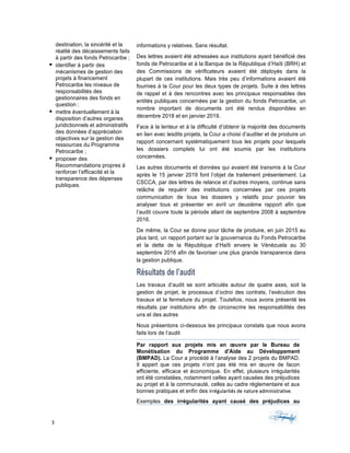 3	 	 	
	
destination, la sincérité et la
réalité des décaissements faits
à partir des fonds Petrocaribe ;
§ identifier à partir des
mécanismes de gestion des
projets à financement
Petrocaribe les niveaux de
responsabilités des
gestionnaires des fonds en
question ;
§ mettre éventuellement à la
disposition d’autres organes
juridictionnels et administratifs
des données d’appréciation
objectives sur la gestion des
ressources du Programme
Petrocaribe ;
§ proposer des
Recommandations propres à
renforcer l’efficacité et la
transparence des dépenses
publiques.
informations y relatives. Sans résultat.
Des lettres avaient été adressées aux institutions ayant bénéficié des
fonds de Petrocaribe et à la Banque de la République d’Haïti (BRH) et
des Commissions de vérificateurs avaient été déployés dans la
plupart de ces institutions. Mais très peu d’informations avaient été
fournies à la Cour pour les deux types de projets. Suite à des lettres
de rappel et à des rencontres avec les principaux responsables des
entités publiques concernées par la gestion du fonds Petrocaribe, un
nombre important de documents ont été rendus disponibles en
décembre 2018 et en janvier 2019.
Face à la lenteur et à la difficulté d’obtenir la majorité des documents
en lien avec lesdits projets, la Cour a choisi d’auditer et de produire un
rapport concernant systématiquement tous les projets pour lesquels
les dossiers complets lui ont été soumis par les institutions
concernées.
Les autres documents et données qui avaient été transmis à la Cour
après le 15 janvier 2019 font l’objet de traitement présentement. La
CSCCA, par des lettres de relance et d’autres moyens, continue sans
relâche de requérir des institutions concernées par ces projets
communication de tous les dossiers y relatifs pour pouvoir les
analyser tous et présenter en avril un deuxième rapport afin que
l’audit couvre toute la période allant de septembre 2008 à septembre
2016.
De même, la Cour se donne pour tâche de produire, en juin 2015 au
plus tard, un rapport portant sur la gouvernance du Fonds Petrocaribe
et la dette de la République d’Haïti envers le Vénézuela au 30
septembre 2016 afin de favoriser une plus grande transparence dans
la gestion publique.
Résultats de l’audit
Les travaux d’audit se sont articulés autour de quatre axes, soit la
gestion de projet, le processus d’octroi des contrats, l’exécution des
travaux et la fermeture du projet. Toutefois, nous avons présenté les
résultats par institutions afin de circonscrire les responsabilités des
uns et des autres
Nous présentons ci-dessous les principaux constats que nous avons
faits lors de l’audit
Par rapport aux projets mis en œuvre par le Bureau de
Monétisation du Programme d'Aide au Développement
(BMPAD). La Cour a procédé à l’analyse des 2 projets du BMPAD.
Il appert que ces projets n’ont pas été mis en œuvre de facon
efficiente, efficace et économique. En effet, plusieurs irrégularités
ont été constatées, notamment celles ayant causées des préjudices
au projet et à la communauté, celles au cadre réglementaire et aux
bonnes pratiques et enfin des irrégularités	de	nature	administrative.		
Exemples des irrégularités ayant causé des préjudices au
 
