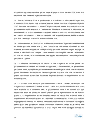 31	 	 	
	
qu’après les cyclones meurtriers qui ont frappé le pays au cours de l’été 2008, la loi du 9
septembre 2008 sur l’état d’urgence a été adoptée.
33. Suite au séisme de 2010, le gouvernement – se référant à la loi sur l’état d’urgence du
9 septembre 2008, décréta l’état d’urgence pour une période de quinze (15) jours le 16 janvier
2010, renouvelé par l’arrêté du 31 janvier 2010 pour une autre période de quinze (15) jours. Le
gouvernement soumit ensuite à la Chambre des députés et au Sénat de la République, un
amendement à la loi du 9 septembre 2008 qui fut voté le 15 avril 2010. Sous couvert de cette
loi, l’exécutif prit l’arrêté du 21 avril 2010 décrétant l’état d’urgence pour une période de dix-huit
(18) mois. Celui-ci prit fin au cours du mois d’octobre 2011.
34. Subséquemment, le 09 août 2012, un Arrêté déclarant l’état d’urgence sur tout le territoire
fut décrété pour une période d’un (1) mois. Au cours de cette année, notamment au mois
d’octobre, Haïti était frappée par l’ouragan Sandy qui causa d’énormes dégâts au pays. De
même, le 09 octobre 2015, fut signé l’Arrêté déclarant l’état d’urgence dans les Départements
du Sud, du Sud-Est, de la Grande-Anse, des Nippes, de l’Ouest et de l’Artibonite pour une
période d’un (1) mois.
35. La principale caractéristique du recours à l’état d’urgence est qu’elle permet aux
gouvernements de déroger aux normes en application. Conséquemment, le gouvernement
peut, entre autres, appliquer des procédures célères de déblocage de fonds, faire les dépenses
jugées nécessaires, désaffecter des crédits budgétaires en vue de faire face à la situation et
passer des contrats suivant des procédures diligentes relatives à la réglementation sur les
marchés publics.
36. La Cour tient à faire remarquer que, conformément à l’article 7, alinéa 5, de la Loi sur l’état
d’urgence du 9 septembre 2008 et de la Loi du 15 avril 2010 portant amendement de la loi sur
l’état d’urgence du 9 septembre 2008, le gouvernement passe « les contrats qu’il juge
nécessaires selon les procédures célères prévues par la réglementation sur les marchés
publics ». La réglementation sur les marchés publics est prévue dans le Décret fixant la
réglementation des marchés publics du 3 décembre 2004 et la Loi du 10 juin 2009 fixant les
règles générales relatives aux marchés publics et aux conventions de concession d’ouvrage de
service public ainsi que dans les arrêtés d’application, notamment, l’Arrêté du 26 octobre 2009
précisant les modalités d’application de la loi du 10 juin 2009 fixant les règles relatives aux
 