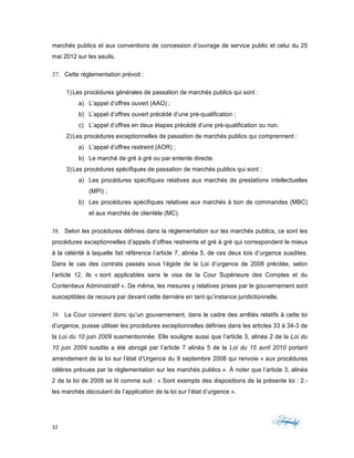 32	 	 	
	
marchés publics et aux conventions de concession d’ouvrage de service public et celui du 25
mai 2012 sur les seuils.
37. Cette réglementation prévoit :
1) Les procédures générales de passation de marchés publics qui sont :
a) L’appel d’offres ouvert (AAO) ;
b) L’appel d’offres ouvert précédé d’une pré-qualification ;
c) L’appel d’offres en deux étapes précédé d’une pré-qualification ou non.
2) Les procédures exceptionnelles de passation de marchés publics qui comprennent :
a) L’appel d’offres restreint (AOR) ;
b) Le marché de gré à gré ou par entente directe.
3) Les procédures spécifiques de passation de marchés publics qui sont :
a) Les procédures spécifiques relatives aux marchés de prestations intellectuelles
(MPI) ;
b) Les procédures spécifiques relatives aux marchés à bon de commandes (MBC)
et aux marchés de clientèle (MC).
38. Selon les procédures définies dans la réglementation sur les marchés publics, ce sont les
procédures exceptionnelles d’appels d’offres restreints et gré à gré qui correspondent le mieux
à la célérité à laquelle fait référence l’article 7, alinéa 5, de ces deux lois d’urgence susdites.
Dans le cas des contrats passés sous l’égide de la Loi d’urgence de 2008 précitée, selon
l’article 12, ils « sont applicables sans le visa de la Cour Supérieure des Comptes et du
Contentieux Administratif ». De même, les mesures y relatives prises par le gouvernement sont
susceptibles de recours par devant cette dernière en tant qu’instance juridictionnelle.
39. La Cour convient donc qu’un gouvernement, dans le cadre des arrêtés relatifs à cette loi
d’urgence, puisse utiliser les procédures exceptionnelles définies dans les articles 33 à 34-3 de
la Loi du 10 juin 2009 susmentionnée. Elle souligne aussi que l’article 3, alinéa 2 de la Loi du
10 juin 2009 susdite a été abrogé par l’article 7 alinéa 5 de la Loi du 15 avril 2010 portant
amendement de la loi sur l’état d’Urgence du 9 septembre 2008 qui renvoie « aux procédures
célères prévues par la réglementation sur les marchés publics ». À noter que l’article 3, alinéa
2 de la loi de 2009 se lit comme suit : « Sont exempts des dispositions de la présente loi : 2.-
les marchés découlant de l’application de la loi sur l’état d’urgence ».
 
