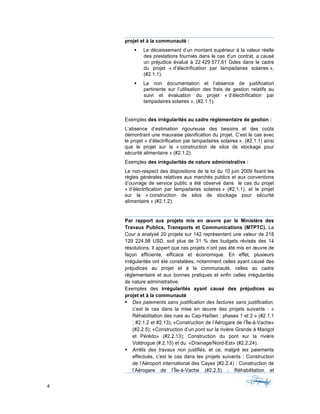 4	 	 	
	
projet et à la communauté :
§ Le décaissement d’un montant supérieur à la valeur réelle
des prestations fournies dans le cas d’un contrat, a causé
un préjudice évalué à 22 429 577,61 Gdes dans le cadre
du projet « d’électrification par lampadaires solaires »,
(#2.1.1).
§ La non documentation et l’absence de justification
pertinente sur l’utilisation des frais de gestion relatifs au
suivi et évaluation du projet « d’électrification par
lampadaires solaires », (#2.1.1).
Exemples des irrégularités au cadre réglementaire de gestion :
L’absence d’estimation rigoureuse des besoins et des coûts
démontrant une mauvaise planification du projet. C’est le cas avec
le projet « d’électrification par lampadaires solaires », (#2.1.1) ainsi
que le projet sur la « construction de silos de stockage pour
sécurité alimentaire » (#2.1.2).
Exemples des irrégularités de nature administrative :
Le non-respect des dispositions de la loi du 10 juin 2009 fixant les
règles générales relatives aux marchés publics et aux conventions
d’ouvrage de service public a été observé dans le cas du projet
« d’électrification par lampadaires solaires » (#2.1.1), et le projet
sur la « construction de silos de stockage pour sécurité
alimentaire » (#2.1.2).
Par rapport aux projets mis en œuvre par le Ministère des
Travaux Publics, Transports et Communications (MTPTC). La
Cour a analysé 20 projets sur 142 représentant une valeur de 218
129 224,98 USD, soit plus de 31 % des budgets révisés des 14
résolutions. Il appert que ces projets n’ont pas été mis en œuvre de
façon efficiente, efficace et économique. En effet, plusieurs
irrégularités ont été constatées, notamment celles ayant causé des
préjudices au projet et à la communauté, celles au cadre
réglementaire et aux bonnes pratiques et enfin celles irrégularités
de nature administrative.
Exemples des irrégularités ayant causé des préjudices au
projet et à la communauté
§ Des paiements sans justification des factures sans justification,
c’est le cas dans la mise en œuvre des projets suivants : «
Réhabilitation des rues au Cap-Haïtien : phases 1 et 2 » (#2.1.1
; #2.1.2 et #2.13); «Construction de l’Aérogare de l’Île-à-Vache»
(#2.2.5); «Construction d’un pont sur la rivière Grande à Marigot
et Pérédo» (#2.2.13); Construction du pont sur la rivière
Voldrogue (#.2.15) et du «Drainage/Nord-Est» (#2.2.24).
§ Arrêts des travaux non justifiés, et ce, malgré les paiements
effectués, c’est le cas dans les projets suivants : Construction
de l’Aéroport international des Cayes (#2.2.4) ; Construction de
l’Aérogare de l’Île-à-Vache (#2.2.5) ; Réhabilitation et
 