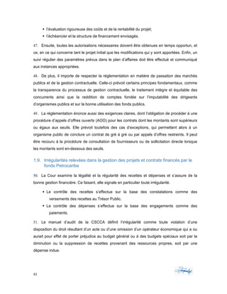 41	 	 	
	
§ l’évaluation rigoureuse des coûts et de la rentabilité du projet;
§ l’échéancier et la structure de financement envisagés.
47. Ensuite, toutes les autorisations nécessaires doivent être obtenues en temps opportun, et
ce, en ce qui concerne tant le projet initial que les modifications qui y sont apportées. Enfin, un
suivi régulier des paramètres prévus dans le plan d’affaires doit être effectué et communiqué
aux instances appropriées.
48. De plus, il importe de respecter la réglementation en matière de passation des marchés
publics et de la gestion contractuelle. Celle-ci prévoit certains principes fondamentaux, comme
la transparence du processus de gestion contractuelle, le traitement intègre et équitable des
concurrents ainsi que la reddition de comptes fondée sur l’imputabilité des dirigeants
d’organismes publics et sur la bonne utilisation des fonds publics.
49. La réglementation énonce aussi des exigences claires, dont l’obligation de procéder à une
procédure d’appels d’offres ouverts (AOO) pour les contrats dont les montants sont supérieurs
ou égaux aux seuils. Elle prévoit toutefois des cas d’exceptions, qui permettent alors à un
organisme public de conclure un contrat de gré à gré ou par appels d’offres restreints. Il peut
être recouru à la procédure de consultation de fournisseurs ou de sollicitation directe lorsque
les montants sont en-dessous des seuils.
1.9. Irrégularités relevées dans la gestion des projets et contrats financés par le
fonds Petrocaribe
50. La Cour examine la légalité et la régularité des recettes et dépenses et s’assure de la
bonne gestion financière. Ce faisant, elle signale en particulier toute irrégularité.
§ Le contrôle des recettes s’effectue sur la base des constatations comme des
versements des recettes au Trésor Public.
§ Le contrôle des dépenses s’effectue sur la base des engagements comme des
paiements.
51. Le manuel d’audit de la CSCCA définit l’irrégularité comme toute violation d’une
disposition du droit résultant d’un acte ou d’une omission d’un opérateur économique qui a ou
aurait pour effet de porter préjudice au budget général ou à des budgets spéciaux soit par la
diminution ou la suppression de recettes provenant des ressources propres, soit par une
dépense indue.
 
