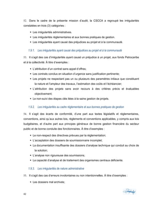 42	 	 	
	
52. Dans le cadre de la présente mission d’audit, la CSCCA a regroupé les irrégularités
constatées en trois (3) catégories :
§ Les irrégularités administratives.
§ Les irrégularités réglementaires et aux bonnes pratiques de gestion.
§ Les irrégularités ayant causé des préjudices au projet et à la communauté.
1.9.1. Les irrégularités ayant causé des préjudices au projet et à la communauté
53. Il s’agit des cas d’irrégularités ayant causé un préjudice à un projet, aux fonds Petrocaribe
et à la collectivité. À titre d’exemples :
§ L’attribution d’un contrat sans appel d’offres;
§ Les contrats conclus en situation d’urgence sans justification pertinente;
§ Les projets ne respectant pas un ou plusieurs des paramètres initiaux que constituent
la nature et l’ampleur des travaux, l’estimation des coûts et l’échéancier;
§ L’attribution des projets sans avoir recours à des critères précis et évaluables
objectivement;
§ Le non-suivi des étapes clés liées à la saine gestion de projets.
1.9.2. Les irrégularités au cadre réglementaire et aux bonnes pratiques de gestion
54. Il s’agit des écarts de conformité, d’une part aux textes législatifs et réglementaires,
conventions, ainsi qu’aux autres lois, règlements et conventions applicables, y compris aux lois
budgétaires, et d’autre part aux principes généraux de bonne gestion financière du secteur
public et de bonne conduite des fonctionnaires. À titre d’exemples :
§ Le non-respect des directives prévues par la réglementation;
§ L’acceptation des dossiers de soumissionnaire incomplet;
§ La documentation insuffisante des dossiers d’analyse technique qui conduit au choix de
la solution;
§ L’analyse non rigoureuse des soumissions;
§ La capacité d’analyse et de traitement des organismes centraux déficiente.
1.9.3. Les irrégularités de nature administrative
55. Il s’agit des cas d’erreurs involontaires ou non intentionnelles. À titre d’exemples :
§ Les dossiers mal archivés;
 