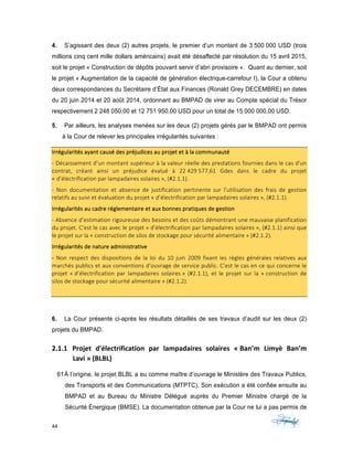 44	 	 	
	
4. S’agissant des deux (2) autres projets, le premier d’un montant de 3 500 000 USD (trois
millions cinq cent mille dollars américains) avait été désaffecté par résolution du 15 avril 2015,
soit le projet « Construction de dépôts pouvant servir d’abri provisoire ». Quant au dernier, soit
le projet « Augmentation de la capacité de génération électrique-carrefour I), la Cour a obtenu
deux correspondances du Secrétaire d’État aux Finances (Ronald Grey DECEMBRE) en dates
du 20 juin 2014 et 20 août 2014, ordonnant au BMPAD de virer au Compte spécial du Trésor
respectivement 2 248 050,00 et 12 751 950,00 USD pour un total de 15 000 000,00 USD.
5. Par ailleurs, les analyses menées sur les deux (2) projets gérés par le BMPAD ont permis
à la Cour de relever les principales irrégularités suivantes :
Irrégularités	ayant	causé	des	préjudices	au	projet	et	à	la	communauté	
-	Décaissement	d’un	montant	supérieur	à	la	valeur	réelle	des	prestations	fournies	dans	le	cas	d’un	
contrat,	 créant	 ainsi	 un	 préjudice	 évalué	 à	 22	429	577,61	 Gdes	 dans	 le	 cadre	 du	 projet	
«	d’électrification	par	lampadaires	solaires	»,	(#2.1.1).	
-	 Non	 documentation	 et	 absence	 de	 justification	 pertinente	 sur	 l’utilisation	 des	 frais	 de	 gestion	
relatifs	au	suivi	et	évaluation	du	projet	«	d’électrification	par	lampadaires	solaires	»,	(#2.1.1).	
Irrégularités	au	cadre	réglementaire	et	aux	bonnes	pratiques	de	gestion	
-	Absence	d’estimation	rigoureuse	des	besoins	et	des	coûts	démontrant	une	mauvaise	planification	
du	projet.	C’est	le	cas	avec	le	projet	«	d’électrification	par	lampadaires	solaires	»,	(#2.1.1)	ainsi	que	
le	projet	sur	la	«	construction	de	silos	de	stockage	pour	sécurité	alimentaire	»	(#2.1.2).	
Irrégularités	de	nature	administrative	
-	 Non	 respect	 des	 dispositions	 de	 la	 loi	 du	 10	 juin	 2009	 fixant	 les	 règles	 générales	 relatives	 aux	
marchés	publics	et	aux	conventions	d’ouvrage	de	service	public.	C’est	le	cas	en	ce	qui	concerne	le	
projet	 «	d’électrification	 par	 lampadaires	 solaires	»	 (#2.1.1),	 et	 le	 projet	 sur	 la	 «	construction	 de	
silos	de	stockage	pour	sécurité	alimentaire	»	(#2.1.2).	
	
6. La Cour présente ci-après les résultats détaillés de ses travaux d’audit sur les deux (2)
projets du BMPAD.
2.1.1 Projet	 d'électrification	 par	 lampadaires	 solaires	 «	Ban’m	 Limyè	 Ban’m	
Lavi	»	(BLBL)	
61À l’origine, le projet BLBL a eu comme maître d’ouvrage le Ministère des Travaux Publics,
des Transports et des Communications (MTPTC). Son exécution a été confiée ensuite au
BMPAD et au Bureau du Ministre Délégué auprès du Premier Ministre chargé de la
Sécurité Énergique (BMSE). La documentation obtenue par la Cour ne lui a pas permis de
 