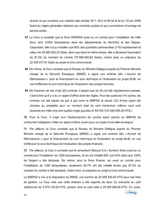 47	 	 	
	
directe ce qui constitue une violation des articles 34-1, 44-2 et 56 de la loi du 10 juin 2009
fixant les règles générales relatives aux marchés publics et aux conventions d’ouvrage de
service public.
67 La Cour a constaté que la firme ENERSA avait eu un contrat pour l’installation de mille
deux cent (1200) lampadaires dans les départements du Nord-Est et des Nippes.
Cependant, elle n’a pu installer que 60% des quantités commandées (716) représentant la
valeur de 48 568 923,23 Gdes, alors que dans le même temps, elle a décaissé l’équivalent
de 87.2% du montant du contrat (70 998 500,84 Gdes), créant ainsi un préjudice de
22 429 577,61 Gdes au projet et à la communauté.
68 De même, la Cour constate que le Bureau du Ministre Délégué auprès du Premier Ministre
chargé de la Sécurité Énergique (BMSE) a signé une entente dite « Accord de
Rétrocession » pour le financement du suivi technique et l’évaluation du projet BLBL en
vue d’effectuer le suivi technique de l’évaluation des projets financés.
69 De l’examen de ces vingt (20) contrats, il appert que six (6) ont été régulièrement passés,
c’est-à-dire qu’il y a eu un appel d’offres dans les règles. Pour les quatorze (14) autres, les
contrats ont été signés de gré à gré entre le BMPAD et douze (12) firmes ayant été
choisies au préalable pour un montant total de cent trente-trois millions neuf cent
quarante-six mille cinq cent quatre-vingts gourdes et 50/100 (133 946 580,50 HTG).
70 Pour la Cour, il s’agit d’un fractionnement de contrat ayant permis au BMPAD de
contourner l’obligation d’aller en appel d’offres ouvert pour un projet d’une telle envergure.
71 Par ailleurs, la Cour constate que le Bureau du Ministre Délégué auprès du Premier
Ministre chargé de la Sécurité Énergique (BMSE) a signé une entente dite « Accord de
Rétrocession » pour le financement du suivi technique et l’évaluation du projet BLBL en vue
d’effectuer le suivi technique de l’évaluation des projets financés.
72 Par ailleurs, la Cour a constaté que le consortium Besuco S.A / Suntech Solar avait eu un
contrat pour l'installation de 1200 lampadaires, ils en ont installé 600, soit 50% alors que 100%
de l'argent a été décaissé. De même, pour la firme Enersa, qui avait un contrat pour
l’installation de 1200 lampadaires, seulement 59.7% ont été installé tandis que 87.2% du
montant du contrat a été décaissé, créant ainsi un préjudice au projet et à la communauté.
Le BMPAD a mis à la disposition du BMSE une somme de 20 483 930,00 HTG pour ses frais
de gestion. La Cour note que cette dotation a été majorée de deux (2) avenants au coût
additionnel de 9 079 150,00 HTG, portant ainsi le coût total à 29 563 080,00 HTG. En outre,
 
