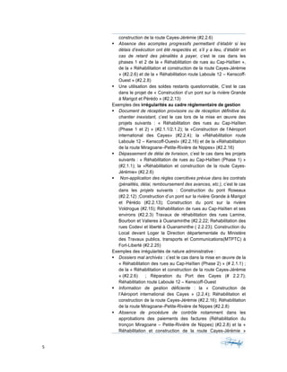5	 	 	
	
construction de la route Cayes-Jérémie (#2.2.6)
§ Absence des acomptes progressifs permettant d’établir si les
délais d’exécution ont été respectés et, s’il y a lieu, d’établir en
cas de retard des pénalités à payer, c’est le cas dans les
phases 1 et 2 de la « Réhabilitation de rues au Cap-Haïtien »,
de la « Réhabilitation et construction de la route Cayes-Jérémie
» (#2.2.6) et de la « Réhabilitation route Laboule 12 – Kenscoff-
Ouest » (#2.2.8)
§ Une utilisation des soldes restants questionnable, C’est le cas
dans le projet de « Construction d’un pont sur la rivière Grande
à Marigot et Pérédo » (#2.2.13)
Exemples des irrégularités au cadre réglementaire de gestion
§ Document de réception provisoire ou de réception définitive du
chantier inexistant, c’est le cas lors de la mise en œuvre des
projets suivants : « Réhabilitation des rues au Cap-Haïtien
(Phase 1 et 2) » (#2.1.1/2.1.2); la «Construction de l’Aéroport
international des Cayes» (#2.2.4); la «Réhabilitation route
Laboule 12 – Kenscoff-Ouest« (#2.2.16) et de la «Réhabilitation
de la route Miragoane–Petite-Rivière de Nippes» (#2.2.16)
§ Dépassement de délai de livraison, c’est le cas dans les projets
suivants : « Réhabilitation de rues au Cap-Haïtien (Phase 1) »
(#2.1.1); la «Réhabilitation et construction de la route Cayes-
Jérémie» (#2.2.6)
§ Non-application des règles coercitives prévue dans les contrats
(pénalités, délai, remboursement des avances, etc.), c’est le cas
dans les projets suivants : Construction du pont Roseaux
(#2.2.12) ;Construction d’un pont sur la rivière Grande à Marigot
et Pérédo (#2.2.13); Construction du pont sur la rivière
Voldrogue (#2.15); Réhabilitation de rues au Cap-Haïtien et ses
environs (#2.2.3) Travaux de réhabilitation des rues Lamine,
Bourbon et Valieres à Ouanaminthe (#2.2.22; Rehabilitation des
rues Codevi et liberté à Ouanaminthe ( 2.2.23); Construction du
Local devant Loger la Direction départementale du Ministère
des Travaux publics, transports et Communications(MTPTC) à
Fort-Liberté (#2.2.25)
Exemples des irrégularités de nature administrative :
§ Dossiers mal archivés : c’est le cas dans la mise en œuvre de la
« Réhabilitation des rues au Cap-Haïtien (Phase 2) » (# 2.1.1) ;
de la « Réhabilitation et construction de la route Cayes-Jérémie
» (#2.2.6) ; Réparation du Port des Cayes (# 2.2.7);
Réhabilitation route Laboule 12 – Kenscoff-Ouest
§ Information de gestion déficiente : la « Construction de
l’Aéroport international des Cayes » (2.2.4); Réhabilitation et
construction de la route Cayes-Jérémie (#2.2.16); Réhabilitation
de la route Miragoane–Petite-Rivière de Nippes (#2.2.8)
§ Absence de procédure de contrôle notamment dans les
approbations des paiements des factures (Réhabilitation du
tronçon Miragoane – Petite-Rivière de Nippes) (#2.2.8) et la «
Réhabilitation et construction de la route Cayes-Jérémie »
 