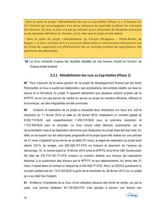 58	 	 	
	
-	Dans	le	cadre	du	projet	«	Réhabilitation	de	rues	au	Cap-Haïtien	(Phase	1)	»,	5	factures	sur	
14	n’étaient	pas	accompagnées	d’un	devis	indiquant	les	quantités	justifiant	les	montants	
des	factures.	De	plus,	la	Cour	n’a	pas	pu	retracer	aucun	document	de	réception	provisoire	
ou	de	réception	définitive	du	chantier,	et	ce,	bien	que	le	projet	ait	été	réalisé.	
-	 Dans	 le	 cadre	 du	 projet	 «	Réhabilitation	 du	 tronçon	 Miragoane	 –	 Petite-Rivière	 de	
Nippes	»,	la	Cour	constate	qu’il	n’y	a	aucune	observation	ni	commentaire	démontrant	que	
les	firmes	de	supervision	ont	effectivement	fait	un	contrôle	justifiant	les	approbations	des	
paiements	des	décomptes		
88 La Cour présente ci-après les résultats détaillés de ces travaux d’audit en fonction de
chaque projet analysé.
2.2.1 Réhabilitation	des	rues	au	Cap-Haïtien	(Phase	1)	
89 Pour s’assurer de la saine gestion de ce projet de développement financé par les fonds
Petrocaribe, la Cour a audité son élaboration, ses autorisations, les contrats relatifs, sa mise en
œuvre et la fermeture du projet. Il apparaît clairement que plusieurs actions posées par le
MTPTC ne lui ont pas permis de mettre en œuvre ce projet de manière efficiente, efficace et
économique, car des irrégularités ont été commises
90 D’abord, la réalisation de ce projet a nécessité deux résolutions sur deux ans, soit la
résolution du 11 février 2010 et celle du 28 février 2012, totalisaient un montant global de
8 402 716 $US, soit respectivement 7 390 216 $US pour la première résolution et
1 012 500 $US pour la seconde. La Cour trouve cette décision surprenante, car la
documentation mise à sa disposition démontre que l’évaluation du projet avait été bien faite. En
effet, en se basant sur les décomptes progressifs et le projet ayant été réalisé sur une période
de 21 mois, il apparaît qu’au terme de ce délai (21 mois), le degré de réalisation du projet avait
atteint 103 % du budget, soit 265 269 757 HTG en incluant le paiement de l’avance de
démarrage. Or, le contrat signé le 10 février 2010 entre le MTPTC et la firme V&F Construction
SA était de 270 714 157,77 HTG incluant un montant destiné aux travaux de Laboratoire
National, à la supervision des travaux par le MTPTC et aux déplacements. Au terme des 21
mois, il restait dans ce contrat un reliquat de 5 444 400,77 HTG. Ainsi, la CSCCA questionne le
montant additionnel de 1 012 500 $US à partir de la résolution du 28 février 2012 sur un projet
qui a eu déjà trop d’argent.
91 D’ailleurs, l’inquiétude de la Cour d’une utilisation abusive des fonds se vérifie, car par la
suite, une somme totalisant 45 179 538 HTG s’est ajoutée à travers une facture non
 