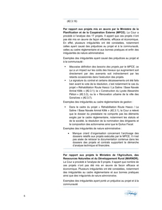 6	 	 	
	
(#2.3.16)
Par rapport aux projets mis en œuvre par le Ministère de la
Planification et de la Coopération Externe (MPCE). La Cour a
procédé à l’analyse des 17 projets. Il appert que ces projets n’ont
pas été mis en œuvre de façon efficiente, efficace et économique.
En effet, plusieurs irrégularités ont été constatées, notamment
celles ayant causé des préjudices au projet et à la communauté,
celles au cadre réglementaire et aux bonnes pratiques et enfin des
irrégularités de nature administrative.		
Exemples des irrégularités ayant causé des préjudices au projet et
à la communauté :
§ Mauvaise définition des besoins des projets par le MPCE, ce
qui a un impact sur les coûts des travaux qui augmentent soit
directement par des avenants soit indirectement par les
retards occasionnés dans l’exécution des projets.
§ La signature du contrat et certains décaissements ont été faits
bien avant le vote de la résolution, c’est notamment le cas du
projet « Réhabilitation Route Hasco / La Saline / Base Navale
Amiral Killik » (#2.3.1); la « Construction du Lycée Alexandre
Pétion » (#2.3.3), ou la « Rénovation urbaine de la ville des
Gonaïves » (#2.3.7).
Exemples des irrégularités au cadre réglementaire de gestion :
§ Dans le cadre du projet « Réhabilitation Route Hasco / La
Saline / Base Navale Amiral Killik » (#2.3.1), la Cour a relevé
que le dossier du prestataire ne comporte pas les éléments
exigés par le cadre règlementaire, notamment les statuts et
de la société, la résolution de la nomination des dirigeants et
la composition des actionnaires ainsi que le Quitus Fiscal.
Exemples des irrégularités de nature administrative :
• Manque criard d’organisation concernant l’archivage des
dossiers relatifs aux projets exécutés par le MPCE. Il n’est
pas aisée de retracer la documentation contenue dans les
dossiers des projets et contrats supportant la démarche
d’analyse technique et financière.
Par rapport aux projets le Ministère de l'Agriculture, des
Ressources Naturelles et du Développement Rural (MARNDR).
La Cour a procédé à l’analyse de 9 projets. Il appert que nombre de
ces projets n’ont pas été mis en œuvre de facon efficace et
économique. Plusieurs irrégularités ont été constatées, notamment
des irrégularités au cadre réglementaire et aux bonnes pratiques
ainsi que des irrégularités	de	nature	administrative.		
Exemples des irrégularités ayant porté un préjudice au projet et à la
communauté
 