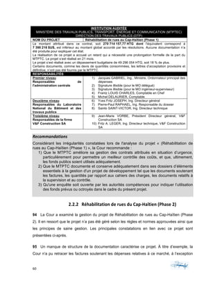 60	 	 	
	
INSTITUTION AUDITÉE
MINISTÈRE DES TRAVAUX PUBLICS, TRANSPORT, ÉNERGIE ET COMMUNICATION (MTPTEC)
DIRECTION DES TRAVAUX PUBLICS (DTP)
NOM DU PROJET Réhabilitation de rues au Cap-Haïtien (Phase 1)
Le montant attribué dans ce contrat, soit 270 714 157,77 HTG dont l’équivalent correspond à
7 390 216 $US, est inférieur au montant global accordé par les résolutions. Aucune documentation n’a
été produite pour expliquer cet état.
La réalisation de ce projet a accusé un retard qui a nécessité une prolongation formelle de la part du
MTPTC. Le projet s’est réalisé en 21 mois.
Le projet s’est réalisé avec un dépassement budgétaire de 49 296 054 HTG, soit 18 % de plus.
Certains documents, comme les devis de quantités consommées, les lettres d’acceptation provisoire et
définitive, n’ont pas été fournis par le MTPTC.
RESPONSABILITÉS
Premier niveau
Responsables de
l'administration centrale
1) Jacques GABRIEL, Ing., Ministre, Ordonnateur principal des
dépenses
2) Signature illisible (pour le MO délégué)
3) Signature illisible (pour le MO ingénieur-superviseur)
4) Frantz LOUIS CHARLES, Comptable en Chef
5) Michel DELAURIER, Comptable
Deuxième niveau
Responsables du Laboratoire
National du Bâtiment et des
travaux publics
6) Yves Fritz JOSEPH, Ing. Directeur général
7) Pierre-Paul RAPHAEL, Ing. Responsable du dossier
8) Sainlo SAINT-VICTOR, Ing. Directeur technique
Troisième niveau
Responsables de la firme
V&F Construction SA
9) Jean-Marie VORBE, Président Directeur général, V&F
Construction SA
10) Fritz A. LEGER, Ing. Directeur technique, V&F Construction
SA
Recommandations	
Considérant les irrégularités constatées lors de l'analyse du projet « (Réhabilitation de
rues au Cap-Haïtien (Phase 1) », la Cour recommande :
1) Que le MTPTC améliore sa gestion des contrats attribués en situation d’urgence,
particulièrement pour permettre un meilleur contrôle des coûts, et que, ultimement,
les fonds publics soient utilisés adéquatement.
2) Que le MTPTC documente et conserve adéquatement dans ses dossiers d’éléments
essentiels à la gestion d'un projet de développement tel que les documents soutenant
les factures, les quantités par rapport aux cahiers des charges, les documents relatifs à
la supervision et au contrôle.
3) Qu'une enquête soit ouverte par les autorités compétences pour indiquer l’utilisation
des fonds prévus ou octroyés dans le cadre du présent projet.
	
2.2.2 Réhabilitation	de	rues	du	Cap-Haïtien	(Phase	2)	
94 La Cour a examiné la gestion du projet de Réhabilitation de rues au Cap-Haïtien (Phase
2). Il en ressort que le projet n’a pas été géré selon les règles et normes approuvées ainsi que
les principes de saine gestion. Les principales constatations en lien avec ce projet sont
présentées ci-après.
95 Un manque de structure de la documentation caractérise ce projet. À titre d’exemple, la
Cour n’a pu retracer les factures soutenant les dépenses relatives à ce marché, à l’exception
 