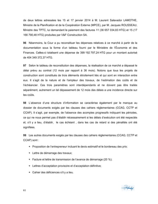 61	 	 	
	
de deux lettres adressées les 15 et 17 janvier 2014 à M. Laurent Salavador LAMOTHE,
Ministre de la Planification et de la Coopération Externe (MPCE), par M. Jacques ROUSSEAU,
Ministre des TPTC, lui demandant le paiement des factures 11 (36 657 034,83 HTG) et 15 (17
166 790,48 HTG) produites par V&F Construction SA.
96 Néanmoins, la Cour a pu reconstituer les dépenses relatives à ce marché à partir de la
documentation sous la forme d’un tableau fourni par le Ministère de l’Économie et des
Finances. Celles-ci totalisent une dépense de 399 192 797,24 HTG pour un montant autorisé
de 404 349 372,37 HTG.
97 Selon le tableau de reconstitution des dépenses, la réalisation de ce marché a dépassé le
délai prévu au contrat (12 mois par rapport à 36 mois). Notons que tous les projets de
construction sont constitués de trois éléments étroitement liés et qui sont en interaction entre
eux. Il s’agit de la nature et de l’ampleur des travaux, de l’estimation des coûts et de
l’échéancier. Ces trois paramètres sont interdépendants et ne doivent pas être traités
séparément, autrement un tel dépassement de 12 mois des délais a une incidence directe sur
les coûts.
98 L’absence d’une structure d’information se caractérise également par le manque au
dossier de documents exigés par les clauses des cahiers réglementaires (CCAG, CCTP et
CCAP). Il s’agit, par exemple, de l’absence des acomptes progressifs indiquant les périodes,
ce qui ne nous permet pas d’établir nécessairement si les délais d’exécution ont été respectés
et, s’il y a lieu, d’établir, le cas échéant , dans les cas de retard si des pénalités ont été
signifiées.
99 Les autres documents exigés par les clauses des cahiers réglementaires (CCAG, CCTP et
CCAP) sont :
§ Proposition de l’entrepreneur incluant le devis estimatif et le bordereau des prix;
§ Lettre de démarrage des travaux;
§ Facture et lettre de transmission de l’avance de démarrage (20 %);
§ Lettres d’acceptation provisoire et d’acceptation définitive;
§ Cahier des déficiences s’il y a lieu.
 