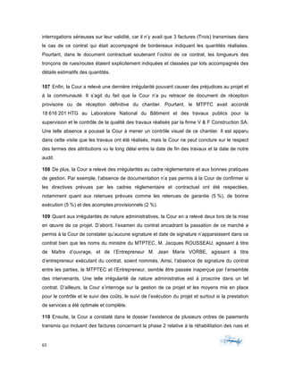 65	 	 	
	
interrogations sérieuses sur leur validité, car il n’y avait que 3 factures (Trois) transmises dans
le cas de ce contrat qui était accompagné de bordereaux indiquant les quantités réalisées.
Pourtant, dans le document contractuel soutenant l’octroi de ce contrat, les longueurs des
tronçons de rues/routes étaient explicitement indiquées et classées par lots accompagnés des
détails estimatifs des quantités.
107 Enfin, la Cour a relevé une dernière irrégularité pouvant causer des préjudices au projet et
à la communauté. Il s’agit du fait que la Cour n’a pu retracer de document de réception
provisoire ou de réception définitive du chantier. Pourtant, le MTPTC avait accordé
18 616 201 HTG au Laboratoire National du Bâtiment et des travaux publics pour la
supervision et le contrôle de la qualité des travaux réalisés par la firme V & F Construction SA.
Une telle absence a poussé la Cour à mener un contrôle visuel de ce chantier. Il est apparu
dans cette visite que les travaux ont été réalisés, mais la Cour ne peut conclure sur le respect
des termes des attributions vu le long délai entre la date de fin des travaux et la date de notre
audit.
108 De plus, la Cour a relevé des irrégularités au cadre réglementaire et aux bonnes pratiques
de gestion. Par exemple, l’absence de documentation n’a pas permis à la Cour de confirmer si
les directives prévues par les cadres réglementaire et contractuel ont été respectées,
notamment quant aux retenues prévues comme les retenues de garantie (5 %), de bonne
exécution (5 %) et des acomptes provisionnels (2 %).
109 Quant aux irrégularités de nature administratives, la Cour en a relevé deux lors de la mise
en œuvre de ce projet. D’abord, l’examen du contrat encadrant la passation de ce marché a
permis à la Cour de constater qu’aucune signature et date de signature n’apparaissent dans ce
contrat bien que les noms du ministre du MTPTEC, M. Jacques ROUSSEAU, agissant à titre
de Maître d’ouvrage, et de l’Entrepreneur M. Jean Marie VORBE, agissant à titre
d’entrepreneur exécutant du contrat, soient nommés. Ainsi, l’absence de signature du contrat
entre les parties, le MTPTEC et l’Entrepreneur, semble être passée inaperçue par l’ensemble
des intervenants. Une telle irrégularité de nature administrative est à proscrire dans un tel
contrat. D’ailleurs, la Cour s’interroge sur la gestion de ce projet et les moyens mis en place
pour le contrôle et le suivi des coûts, le suivi de l’exécution du projet et surtout si la prestation
de services a été optimale et complète.
110 Ensuite, la Cour a constaté dans le dossier l’existence de plusieurs ordres de paiements
transmis qui incluent des factures concernant la phase 2 relative à la réhabilitation des rues et
 