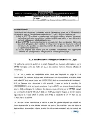 67	 	 	
	
INSTITUTION AUDITÉE
MINISTÈRE DES TRAVAUX PUBLICS, TRANSPORT, ÉNERGIE ET COMMUNICATION (MTPTEC)
DIRECTION DES TRAVAUX PUBLICS (DTP)
NOM DU PROJET Réhabilitation d’urgence de rues au Cap-Haïtien et des environs
(7.6 KM)
11. Fritz A. LEGER, Ing., Directeur technique, V&F Construction SA
	
	
Recommandations	
Considérant les irrégularités constatées lors de l'analyse du projet de « Réhabilitation
d’urgence de rues au Cap-Haïtien et des environs (76 KM) », la Cour recommande :
1) Que le MTPTC améliore sa gestion des contrats attribués en situation d’urgence,
particulièrement pour permettre un meilleur contrôle des coûts, et que, ultimement,
les fonds publics soient utilisés adéquatement.
2) Que le MTPTC documente et conserve adéquatement dans ses dossiers d’éléments
essentiels à la gestion d'un projet de développement tel que les documents soutenant
les factures, les quantités par rapport aux cahiers des charges, les documents relatifs à
la supervision et au contrôle.
3) Qu'une enquête soit ouverte par les autorités compétences pour approfondir
l’utilisation des fonds prévus ou octroyés dans le cadre du présent projet.
2.2.4 Construction	de	l’Aéroport	international	des	Cayes	
112 La Cour a examiné la gestion de ce projet. Il apparaît que plusieurs actions posées par le
MTPTC n’ont pas permis de mettre en œuvre ce projet de manière efficiente, efficace et
économique.
113 La Cour a relevé des irrégularités ayant causé des préjudices au projet et à la
communauté. Par exemple, le projet s’est arrêté sans aucune documentation explicative après
avoir utilisé 38 % du budget prévu, soit 10 088 137,63 $US. Au moment de l’arrêt des travaux,
46 % de l’avance pour démarrage a été récupéré. Il reste un solde à récupérer de
3 582 805,00 $US. Ainsi, en tenant compte de l’avance (25 %) non encore récupérée et des
factures déjà payées pour la réalisation des travaux, nous estimons que le MTPTEC a payé
une somme globale de 13 166 535,75 $US, soit 49,8 % du marché. De plus, la dernière facture
reçue couvre la période (allant de juillet à août 2015); le projet était à son 17e
mois sur les
18 mois prévus au contrat
114 La Cour a aussi constaté que le MPTCE a posé des gestes irréguliers par rapport au
cadre réglementaire et aux bonnes pratiques de gestion. Par exemple, bien que toute la
documentation réglementaire relative au suivi des décomptes progressifs afin de soutenir les
 