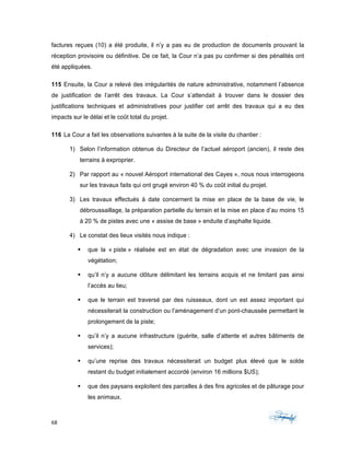 68	 	 	
	
factures reçues (10) a été produite, il n’y a pas eu de production de documents prouvant la
réception provisoire ou définitive. De ce fait, la Cour n’a pas pu confirmer si des pénalités ont
été appliquées.
115 Ensuite, la Cour a relevé des irrégularités de nature administrative, notamment l’absence
de justification de l’arrêt des travaux. La Cour s’attendait à trouver dans le dossier des
justifications techniques et administratives pour justifier cet arrêt des travaux qui a eu des
impacts sur le délai et le coût total du projet.
116 La Cour a fait les observations suivantes à la suite de la visite du chantier :
1) Selon l’information obtenue du Directeur de l’actuel aéroport (ancien), il reste des
terrains à exproprier.
2) Par rapport au « nouvel Aéroport international des Cayes », nous nous interrogeons
sur les travaux faits qui ont grugé environ 40 % du coût initial du projet.
3) Les travaux effectués à date concernent la mise en place de la base de vie, le
débroussaillage, la préparation partielle du terrain et la mise en place d’au moins 15
à 20 % de pistes avec une « assise de base » enduite d’asphalte liquide.
4) Le constat des lieux visités nous indique :
§ que la « piste » réalisée est en état de dégradation avec une invasion de la
végétation;
§ qu’il n’y a aucune clôture délimitant les terrains acquis et ne limitant pas ainsi
l’accès au lieu;
§ que le terrain est traversé par des ruisseaux, dont un est assez important qui
nécessiterait la construction ou l’aménagement d’un pont-chaussée permettant le
prolongement de la piste;
§ qu’il n’y a aucune infrastructure (guérite, salle d’attente et autres bâtiments de
services);
§ qu’une reprise des travaux nécessiterait un budget plus élevé que le solde
restant du budget initialement accordé (environ 16 millions $US);
§ que des paysans exploitent des parcelles à des fins agricoles et de pâturage pour
les animaux.
 