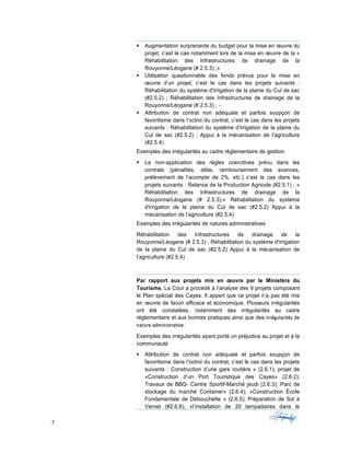 7	 	 	
	
§ Augmentation surprenante du budget pour la mise en œuvre du
projet, c’est le cas notamment lors de la mise en œuvre de la «
Réhabilitation des Infrastructures de drainage de la
Rouyonne/Léogane (# 2.5.3) ;»
§ Utilisation questionnable des fonds prévus pour la mise en
œuvre d’un projet, c’est le cas dans les projets suivants :
Réhabilitation du système d'irrigation de la plaine du Cul de sac
(#2.5.2) ; Réhabilitation des Infrastructures de drainage de la
Rouyonne/Léogane (# 2.5.3) ; -
§ Attribution de contrat non adéquate et parfois soupçon de
favoritisme dans l’octroi du contrat, c’est le cas dans les projets
suivants : Réhabilitation du système d'irrigation de la plaine du
Cul de sac (#2.5.2) ; Appui à la mécanisation de l’agriculture
(#2.5.4)
Exemples des irrégularités au cadre réglementaire de gestion
§ Le non-application des règles coercitives prévu dans les
contrats (pénalités, délai, remboursement des avances,
prélèvement de l’acompte de 2%, etc.) c’est le cas dans les
projets suivants : Relance de la Production Agricole (#2.5.1) ; «
Réhabilitation des Infrastructures de drainage de la
Rouyonne/Léogane (# 2.5.3);» Réhabilitation du système
d'irrigation de la plaine du Cul de sac (#2.5.2) Appui à la
mécanisation de l’agriculture (#2.5.4)
Exemples des irrégularités de natures administratives
Réhabilitation des Infrastructures de drainage de la
Rouyonne/Léogane (# 2.5.3) ; Réhabilitation du système d'irrigation
de la plaine du Cul de sac (#2.5.2) Appui à la mécanisation de
l’agriculture (#2.5.4)
Par rapport aux projets mis en œuvre par le Ministère du
Tourisme. La Cour a procédé à l’analyse des 9 projets composant
le Plan spécial des Cayes. Il appert que ce projet n’a pas été mis
en œuvre de facon efficace et économique. Plusieurs irrégularités
ont été constatées, notamment des irrégularités au cadre
réglementaire et aux bonnes pratiques ainsi que des irrégularités	de	
nature	administrative.		
Exemples des irrégularités ayant porté un préjudice au projet et à la
communauté
§ Attribution de contrat non adéquate et parfois soupçon de
favoritisme dans l’octroi du contrat, c’est le cas dans les projets
suivants : Construction d’une gare routière » (2.6.1); projet de
«Construction d’un Port Touristique des Cayes» (2.6.2);
Travaux de BBQ- Centre Sportif-Marché jeudi (2.6.3); Parc de
stockage du marché Container» (2.6.4); «Construction École
Fondamentale de Débouchette » (2.6.5); Préparation de Sol à
Vernet (#2.6.6); «l’installation de 20 lampadaires dans le
 