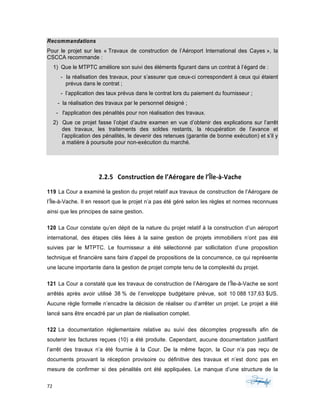 72	 	 	
	
Recommandations
Pour le projet sur les « Travaux de construction de l’Aéroport International des Cayes », la
CSCCA recommande :
1) Que le MTPTC améliore son suivi des éléments figurant dans un contrat à l’égard de :
- la réalisation des travaux, pour s’assurer que ceux-ci correspondent à ceux qui étaient
prévus dans le contrat ;
- l’application des taux prévus dans le contrat lors du paiement du fournisseur ;
- la réalisation des travaux par le personnel désigné ;
- l'application des pénalités pour non réalisation des travaux.
2) Que ce projet fasse l’objet d’autre examen en vue d’obtenir des explications sur l’arrêt
des travaux, les traitements des soldes restants, la récupération de l’avance et
l’application des pénalités, le devenir des retenues (garantie de bonne exécution) et s’il y
a matière à poursuite pour non-exécution du marché.
	
2.2.5 Construction	de	l’Aérogare	de	l’Île-à-Vache	
119 La Cour a examiné la gestion du projet relatif aux travaux de construction de l’Aérogare de
l’Île-à-Vache. Il en ressort que le projet n’a pas été géré selon les règles et normes reconnues
ainsi que les principes de saine gestion.
120 La Cour constate qu’en dépit de la nature du projet relatif à la construction d’un aéroport
international, des étapes clés liées à la saine gestion de projets immobiliers n’ont pas été
suivies par le MTPTC. Le fournisseur a été sélectionné par sollicitation d’une proposition
technique et financière sans faire d’appel de propositions de la concurrence, ce qui représente
une lacune importante dans la gestion de projet compte tenu de la complexité du projet.
121 La Cour a constaté que les travaux de construction de l’Aérogare de l’Île-à-Vache se sont
arrêtés après avoir utilisé 38 % de l’enveloppe budgétaire prévue, soit 10 088 137,63 $US.
Aucune règle formelle n’encadre la décision de réaliser ou d’arrêter un projet. Le projet a été
lancé sans être encadré par un plan de réalisation complet.
122 La documentation réglementaire relative au suivi des décomptes progressifs afin de
soutenir les factures reçues (10) a été produite. Cependant, aucune documentation justifiant
l’arrêt des travaux n’a été fournie à la Cour. De la même façon, la Cour n’a pas reçu de
documents prouvant la réception provisoire ou définitive des travaux et n’est donc pas en
mesure de confirmer si des pénalités ont été appliquées. Le manque d’une structure de la
 