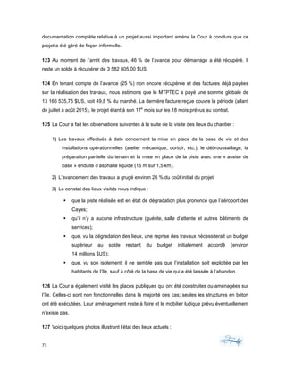 73	 	 	
	
documentation complète relative à un projet aussi important amène la Cour à conclure que ce
projet a été géré de façon informelle.
123 Au moment de l’arrêt des travaux, 46 % de l’avance pour démarrage a été récupéré. Il
reste un solde à récupérer de 3 582 805,00 $US.
124 En tenant compte de l’avance (25 %) non encore récupérée et des factures déjà payées
sur la réalisation des travaux, nous estimons que le MTPTEC a payé une somme globale de
13 166 535,75 $US, soit 49,8 % du marché. La dernière facture reçue couvre la période (allant
de juillet à août 2015), le projet étant à son 17e
mois sur les 18 mois prévus au contrat.
125 La Cour a fait les observations suivantes à la suite de la visite des lieux du chantier :
1) Les travaux effectués à date concernent la mise en place de la base de vie et des
installations opérationnelles (atelier mécanique, dortoir, etc.), le débroussaillage, la
préparation partielle du terrain et la mise en place de la piste avec une « assise de
base » enduite d’asphalte liquide (15 m sur 1,5 km).
2) L’avancement des travaux a grugé environ 26 % du coût initial du projet.
3) Le constat des lieux visités nous indique :
§ que la piste réalisée est en état de dégradation plus prononcé que l’aéroport des
Cayes;
§ qu’il n’y a aucune infrastructure (guérite, salle d’attente et autres bâtiments de
services);
§ que, vu la dégradation des lieux, une reprise des travaux nécessiterait un budget
supérieur au solde restant du budget initialement accordé (environ
14 millions $US);
§ que, vu son isolement, il ne semble pas que l’installation soit exploitée par les
habitants de l’île, sauf à côté de la base de vie qui a été laissée à l’abandon.
126 La Cour a également visité les places publiques qui ont été construites ou aménagées sur
l’île. Celles-ci sont non fonctionnelles dans la majorité des cas; seules les structures en béton
ont été exécutées. Leur aménagement reste à faire et le mobilier ludique prévu éventuellement
n’existe pas.
127 Voici quelques photos illustrant l’état des lieux actuels :
 