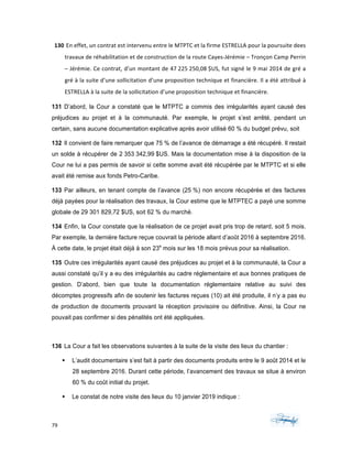 79	 	 	
	
130	En	effet,	un	contrat	est	intervenu	entre	le	MTPTC	et	la	firme	ESTRELLA	pour	la	poursuite	dees	
travaux	de	réhabilitation	et	de	construction	de	la	route	Cayes-Jérémie	–	Tronçon	Camp	Perrin	
–	Jérémie.	Ce	contrat,	d’un	montant	de	47	225	250,08	$US,	fut	signé	le	9	mai	2014	de	gré	a	
gré	à	la	suite	d’une	sollicitation	d’une	proposition	technique	et	financière.	Il	a	été	attribué	à	
ESTRELLA	à	la	suite	de	la	sollicitation	d’une	proposition	technique	et	financière.		
131 D’abord, la Cour a constaté que le MTPTC a commis des irrégularités ayant causé des
préjudices au projet et à la communauté. Par exemple, le projet s’est arrêté, pendant un
certain, sans aucune documentation explicative après avoir utilisé 60 % du budget prévu, soit
132 Il convient de faire remarquer que 75 % de l’avance de démarrage a été récupéré. Il restait
un solde à récupérer de 2 353 342,99 $US. Mais la documentation mise à la disposition de la
Cour ne lui a pas permis de savoir si cette somme avait été récupérée par le MTPTC et si elle
avait été remise aux fonds Petro-Caribe.
133 Par ailleurs, en tenant compte de l’avance (25 %) non encore récupérée et des factures
déjà payées pour la réalisation des travaux, la Cour estime que le MTPTEC a payé une somme
globale de 29 301 829,72 $US, soit 62 % du marché.
134 Enfin, la Cour constate que la réalisation de ce projet avait pris trop de retard, soit 5 mois.
Par exemple, la dernière facture reçue couvrait la période allant d’août 2016 à septembre 2016.
À cette date, le projet était déjà à son 23e
mois sur les 18 mois prévus pour sa réalisation.
135 Outre ces irrégularités ayant causé des préjudices au projet et à la communauté, la Cour a
aussi constaté qu’il y a eu des irrégularités au cadre réglementaire et aux bonnes pratiques de
gestion. D’abord, bien que toute la documentation réglementaire relative au suivi des
décomptes progressifs afin de soutenir les factures reçues (10) ait été produite, il n’y a pas eu
de production de documents prouvant la réception provisoire ou définitive. Ainsi, la Cour ne
pouvait pas confirmer si des pénalités ont été appliquées.
136 La Cour a fait les observations suivantes à la suite de la visite des lieux du chantier :
§ L’audit documentaire s’est fait à partir des documents produits entre le 9 août 2014 et le
28 septembre 2016. Durant cette période, l’avancement des travaux se situe à environ
60 % du coût initial du projet.
§ Le constat de notre visite des lieux du 10 janvier 2019 indique :
 