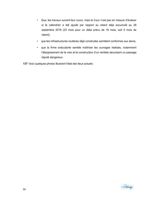 80	 	 	
	
• Que, les travaux suivent leur cours, mais la Cour n’est pas en mesure d’évaluer
si le calendrier a été ajusté par rapport au retard déjà accumulé au 28
septembre 2016 (23 mois pour un délai prévu de 18 mois, soit 5 mois de
retard);
• que les infrastructures routières déjà construites semblent conformes aux devis;
• que la firme exécutante semble maîtriser les ouvrages réalisés, notamment
l’élargissement de la voie et la construction d’un remblai sécurisant un passage
réputé dangereux.
137 Voici quelques photos illustrant l’état des lieux actuels :
 