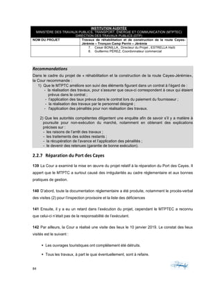 84	 	 	
	
INSTITUTION AUDITÉE
MINISTÈRE DES TRAVAUX PUBLICS, TRANSPORT, ÉNERGIE ET COMMUNICATION (MTPTEC)
DIRECTION DES TRAVAUX PUBLICS (DTP)
NOM DU PROJET Travaux de réhabilitation et de construction de la route Cayes-
Jérémie – Tronçon Camp Perrin – Jérémie
7. Cesar BONILLA,. Directeur du Projet , ESTRELLA Haïti
8. Guillermo PÉREZ, Coordonnateur commercial
Recommandations	
Dans le cadre du projet de « réhabilitation et la construction de la route Cayes-Jérémie»,
la Cour recommande :
1) Que le MTPTC améliore son suivi des éléments figurant dans un contrat à l’égard de :
- la réalisation des travaux, pour s’assurer que ceux-ci correspondent à ceux qui étaient
prévus dans le contrat ;
- l’application des taux prévus dans le contrat lors du paiement du fournisseur ;
- la réalisation des travaux par le personnel désigné ;
- l'application des pénalités pour non réalisation des travaux.
2) Que les autorités compétentes diligentent une enquête afin de savoir s’il y a matière à
poursuite pour non-exécution du marché, notamment en obtenant des explications
précises sur :
- les raisons de l’arrêt des travaux ;
- les traitements des soldes restants ;
- la récupération de l’avance et l’application des pénalités ;
- le devenir des retenues (garantie de bonne exécution).
2.2.7 Réparation	du	Port	des	Cayes	
139 La Cour a examiné la mise en œuvre du projet relatif à la réparation du Port des Cayes. Il
appert que le MTPTC a surtout causé des irrégularités au cadre réglementaire et aux bonnes
pratiques de gestion.
140 D’abord, toute la documentation réglementaire a été produite, notamment le procès-verbal
des visites (2) pour l’inspection provisoire et la liste des déficiences
141 Ensuite, il y a eu un retard dans l’exécution du projet, cependant le MTPTEC a reconnu
que celui-ci n’était pas de la responsabilité de l’exécutant.
142 Par ailleurs, la Cour a réalisé une visite des lieux le 10 janvier 2019. Le constat des lieux
visités est le suivant :
§ Les ouvrages touristiques ont complètement été détruits.
§ Tous les travaux, à part le quai éventuellement, sont à refaire.
 
