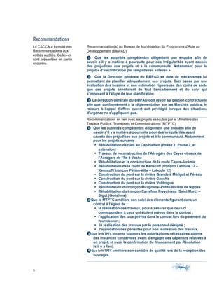 9	 	 	
	
	
Recommandations
La CSCCA a formulé des
Recommandations aux
entités audités. Celles-ci
sont présentées en partie
ci-contre.
Recommandation(s) au Bureau de Monétisation du Programme d'Aide au
Développement (BMPAD)
❶ Que les autorités compétentes diligentent une enquête afin de
savoir s’il y a matière à poursuite pour des irrégularités ayant causés
des préjudices aux projets et à la communauté. Notamment pour le
projet « d’électrification par lampadaires solaires ».
❷ Que la Direction générale du BMPAD se dote de mécanismes lui
permettant de planifier adéquatement ses projets. Ceci passe par une
évaluation des besoins et une estimation rigoureuse des coûts de sorte
que ces projets bénéficient de tout l’encadrement et du suivi qui
s’imposent à l’étape de leur planification.
❸	La Direction générale du BMPAD doit revoir sa gestion contractuelle
afin que, conformément à la réglementation sur les Marchés publics, le
recours à l’appel d’offres ouvert soit privilégié lorsque des situations
d'urgence ne s'appliquent pas.
Recommandations en lien avec les projets exécutés par le Ministère des
Travaux Publics, Transports et Communications (MTPTC)
❶ Que les autorités compétentes diligentent une enquête afin de
savoir s’il y a matière à poursuite pour des irrégularités ayant
causés des préjudices aux projets et à la communauté. Notamment
pour les projets suivants :
§ Réhabilitation de rues au Cap-Haïtien (Phase 1; Phase 2, et
extension)
§ Travaux de reconstruction de l’Aérogare des Cayes et ceux de
l’Aérogare de l’Île-à-Vache
§ Réhabilitation et la construction de la route Cayes-Jérémie
§ Réhabilitation de la route de Kenscoff (tronçon Laboule 12 –
Kenscoff/ tronçon Pétion-Ville – Laboule 12)
§ Construction du pont sur la rivière Grande à Mérigot et Pérédo
§ Construction du pont sur la rivière Gauche
§ Construction du pont sur la rivière Voldrogue
§ Réhabilitation du tronçon Miragoane–Petite-Rivière de Nippes
§ Réhabilitation du tronçon Carrefour Freycineau (Saint Marc) –
Bigot (Gonaïves)
❷Que le MTPTC améliore son suivi des éléments figurant dans un
contrat à l’égard de :
§ la réalisation des travaux, pour s’assurer que ceux-ci
correspondent à ceux qui étaient prévus dans le contrat ;
§ l’application des taux prévus dans le contrat lors du paiement du
fournisseur ;
§ la réalisation des travaux par le personnel désigné ;
§ l'application des pénalités pour non réalisation des travaux.
❸Que	le	MTPTC	obtienne	toujours les autorisations nécessaires auprès
des instances concernées avant d’engager des dépenses relatives à
un projet, et avoir la confirmation du financement par Résolution
(s’il y a lieu).
❹Que	le	MTPTC	améliore son contrôle de qualité lors de la reception des
ouvrages.
 