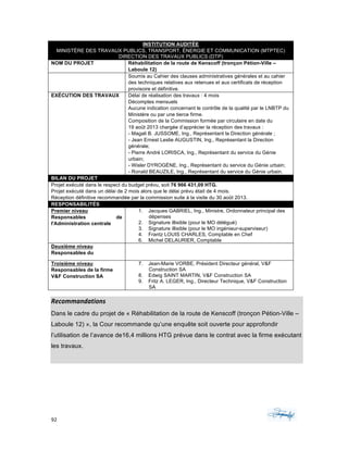 92	 	 	
	
INSTITUTION AUDITÉE
MINISTÈRE DES TRAVAUX PUBLICS, TRANSPORT, ÉNERGIE ET COMMUNICATION (MTPTEC)
DIRECTION DES TRAVAUX PUBLICS (DTP)
NOM DU PROJET Réhabilitation de la route de Kenscoff (tronçon Pétion-Ville –
Laboule 12)
Soumis au Cahier des clauses administratives générales et au cahier
des techniques relatives aux retenues et aux certificats de réception
provisoire et définitive.
EXÉCUTION DES TRAVAUX Délai de réalisation des travaux : 4 mois
Décomptes mensuels
Aucune indication concernant le contrôle de la qualité par le LNBTP du
Ministère ou par une tierce firme.
Composition de la Commission formée par circulaire en date du
19 août 2013 chargée d’apprécier la réception des travaux :
- Magali B. JUSSOME, Ing., Représentant la Direction générale ;
- Jean Ernest Leslie AUGUSTIN, Ing., Représentant la Direction
générale;
- Pierre André LORISCA, Ing., Représentant du service du Génie
urbain;
- Wisler DYROGÉNE, Ing., Représentant du service du Génie urbain;
- Ronald BEAUZILE, Ing., Représentant du service du Génie urbain.
BILAN DU PROJET
Projet exécuté dans le respect du budget prévu, soit 76 966 431,09 HTG.
Projet exécuté dans un délai de 2 mois alors que le délai prévu était de 4 mois.
Réception définitive recommandée par la commission suite à la visite du 30 août 2013.
RESPONSABILITÉS
Premier niveau
Responsables de
l'Administration centrale
1. Jacques GABRIEL, Ing., Ministre, Ordonnateur principal des
dépenses
2. Signature illisible (pour le MO délégué)
3. Signature illisible (pour le MO ingénieur-superviseur)
4. Frantz LOUIS CHARLES, Comptable en Chef
6. Michel DELAURIER, Comptable
Deuxième niveau
Responsables du
Troisième niveau
Responsables de la firme
V&F Construction SA
7. Jean-Marie VORBE, Président Directeur général, V&F
Construction SA
8. Edwig SAINT MARTIN, V&F Construction SA
9. Fritz A. LEGER, Ing., Directeur Technique, V&F Construction
SA
Recommandations	
Dans le cadre du projet de « Réhabilitation de la route de Kenscoff (tronçon Pétion-Ville –
Laboule 12) », la Cour recommande qu’une enquête soit ouverte pour approfondir
l’utilisation de l’avance de16,4 millions HTG prévue dans le contrat avec la firme exécutant
les travaux.
 