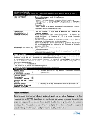 94	 	 	
	
INSTITUTION AUDITÉE
MINISTÈRE DES TRAVAUX PUBLICS, TRANSPORT, ÉNERGIE ET COMMUNICATION (MTPTEC)
DIRECTION DES TRAVAUX PUBLICS (DTP)
NOM DU PROJET Construction du pont sur la rivière Roseaux
Contrat signé par :
- le Maître d’ouvrage : Jacques ROUSEAU, Ministre des TPTC
- l’Entrepreneur : M. Wang WENTIAN, Représentant de WENLING
HONGYAN
Approbation de :
- Marie Carmelle JEAN-MARIE, Ministre de l’Économie et des Finances
- Nomie MATHIEU, Présidente du CSCCA
LA GESTION
CONTRACTUELLE ET
GESTION DE PROJET
Délai de Garantie : 10 mois suite à l’émission du Certificat de
réception provisoire
Avance de démarrage : 25 %. Retenue de garantie : 5 %. Retenue de
bonne exécution : 5 %. Retenue de 2 % à la source (acomptes
provisionnels).
Pénalité quotidienne : 1/3000 du montant du marché du 1
er
au 30
e
jour
de retard et 1/1000 du montant du marché au-delà.
Soumis au Cahier des clauses administratives générales et au Cahier
des techniques relatives aux retenues et aux certificats de réception
provisoire et définitive.
EXÉCUTION DES TRAVAUX Délai de réalisation des travaux : 10 mois
Décomptes mensuels
Aucune indication concernant le contrôle de la qualité par le LNBTP du
Ministère ou par une tierce firme.
BILAN DU PROJET
Selon l’information disponible, l’exécution du montant 5 118 950,43 $US adopté par la Résolution du 21
décembre 2012 et celle du 11 décembre 2013 a été totalement réalisée (Ex- 13-14).
Le montant attribué dans ce contrat, incluant l’avenant n
o
1 et totalisant 8 871 582,40 $US, ne correspond
pas à la résolution autorisant le projet. Aucune documentation n’a été produite pour justifier un
financement supplémentaire.
Coûts du projet : 8 469 885,83 $US.
Délai : réalisé en 33 mois au lieu des 10 mois prévus.
Absence de documentation relative à l’acceptation provisoire et définitive.
RESPONSABILITÉS
Premier niveau
Responsables de
l'Administration centrale
1. Jacques ROUSSEAU, Ing., Ministre, Ordonnateur principal
des dépenses
Deuxième niveau
Responsables du
Laboratoire National du
Bâtiment et des Travaux
Publics
Troisième niveau
Responsables de la firme
WENLING HONGYAN
2. M. Wang WENTIAN, Représentant de WENLING HONGYAN
Recommandations	
Dans le cadre du projet de « Construction du pont sur la rivière Roseaux », la Cour
recommande au MTPTC d’appliquer en tout temps les bonnes pratiques de gestion de
projet en respectant des standards de qualité élevés dans la préparation des dossiers
ainsi que dans l’élaboration et les suivis des budgets et des échéanciers, tout en portant
une attention particulière au budget prévisionnel établi par résolution
 