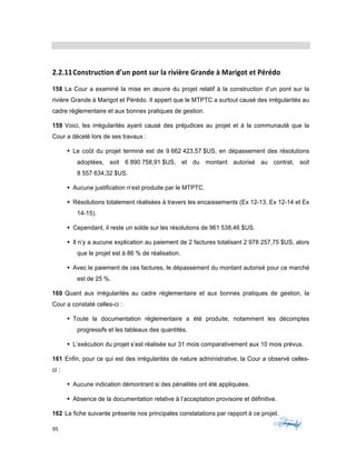 95	 	 	
	
2.2.11Construction	d’un	pont	sur	la	rivière	Grande	à	Marigot	et	Pérédo	
158 La Cour a examiné la mise en œuvre du projet relatif à la construction d’un pont sur la
rivière Grande à Marigot et Pérédo. Il appert que le MTPTC a surtout causé des irrégularités au
cadre réglementaire et aux bonnes pratiques de gestion.
159 Voici, les irrégularités ayant causé des préjudices au projet et à la communauté que la
Cour a décelé lors de ses travaux :
§ Le coût du projet terminé est de 9 662 423,57 $US, en dépassement des résolutions
adoptées, soit 6 890 758,91 $US, et du montant autorisé au contrat, soit
8 557 634,32 $US.
§ Aucune justification n’est produite par le MTPTC.
§ Résolutions totalement réalisées à travers les encaissements (Ex 12-13, Ex 12-14 et Ex
14-15).
§ Cependant, il reste un solde sur les résolutions de 961 538,46 $US.
§ Il n’y a aucune explication au paiement de 2 factures totalisant 2 978 257,75 $US, alors
que le projet est à 86 % de réalisation.
§ Avec le paiement de ces factures, le dépassement du montant autorisé pour ce marché
est de 25 %.
160 Quant aux irrégularités au cadre réglementaire et aux bonnes pratiques de gestion, la
Cour a constaté celles-ci :
§ Toute la documentation réglementaire a été produite, notamment les décomptes
progressifs et les tableaux des quantités.
§ L’exécution du projet s’est réalisée sur 31 mois comparativement aux 10 mois prévus.
161 Enfin, pour ce qui est des irrégularités de nature administrative, la Cour a observé celles-
ci :
§ Aucune indication démontrant si des pénalités ont été appliquées.
§ Absence de la documentation relative à l’acceptation provisoire et définitive.
162 La fiche suivante présente nos principales constatations par rapport à ce projet.
 