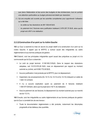 97	 	 	
	
que dans l’élaboration et les suivis des budgets et des échéanciers, tout en portant
une attention particulière au budget prévisionnel établi par résolution
2 ) Qu’une enquête soit ouverte par les autorités compétentes pour approfondir l’utilisation
qui a été faite :
- du solde sur les résolutions de 961 538,46 $US.
- du paiement de 2 factures sans justification totalisant 2 978 257,75 $US, alors que le
projet est à 86 % de réalisation.
2.2.12Construction	d’un	pont	sur	la	rivière	Gauche	
163 La Cour a examiné la mise en œuvre du projet relatif à la construction d’un pont sur la
rivière Gauche. Il appert que le MTPTC a surtout causé des irrégularités au cadre
réglementaire et aux bonnes pratiques de gestion.
164 D’abord, voici les principales irrégularités ayant causé des préjudices au projet et à la
communauté que la Cour a observée :
§ Le coût du projet terminé : 9 180 505,19 $US. Dans le respect des résolutions
adoptées, soit 10 010 974,29 $US, mais en dépassement par rapport au montant
autorisé au contrat, soit 8 682 772,00 $US.
§ Aucune justification n’est produite par le MTPTC pour ce dépassement.
§ Cependant, les encaissements (Ex 12-13, Ex 12-14 et Ex 14-15) indiquent un solde de
1 604 131,25 $US.
§ Il n’y a aucune explication quant au paiement de 4 factures totalisant
1 064 977,06 $US, alors que le projet est à 102 % de réalisation.
§ Avec le paiement de ces factures, le dépassement du montant autorisé pour ce marché
est de 17,5 %.
165 Ensuite, voici les irrégularités au cadre réglementaire et aux bonnes pratiques de gestion
que la Cour a constaté lors de ses travaux :
§ Toute la documentation réglementaire a été produite, notamment les décomptes
progressifs et les tableaux des quantités.
 