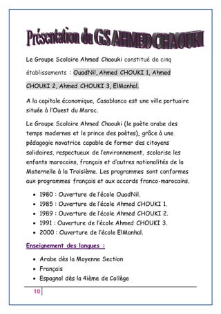 10
Le Groupe Scolaire Ahmed Chaouki constitué de cinq
établissements : OuadNil, Ahmed CHOUKI 1, Ahmed
CHOUKI 2, Ahmed CHOUKI 3, ElManhal.
A la capitale économique, Casablanca est une ville portuaire
située à l’Ouest du Maroc.
Le Groupe Scolaire Ahmed Chaouki (le poète arabe des
temps modernes et le prince des poètes), grâce à une
pédagogie novatrice capable de former des citoyens
solidaires, respectueux de l’environnement, scolarise les
enfants marocains, français et d’autres nationalités de la
Maternelle à la Troisième. Les programmes sont conformes
aux programmes français et aux accords franco-marocains.
 1980 : Ouverture de l’école OuadNil.
 1985 : Ouverture de l’école Ahmed CHOUKI 1.
 1989 : Ouverture de l’école Ahmed CHOUKI 2.
 1991 : Ouverture de l’école Ahmed CHOUKI 3.
 2000 : Ouverture de l’école ElManhal.
Enseignement des langues :
 Arabe dès la Moyenne Section
 Français
 Espagnol dès la 4ième de Collège
 