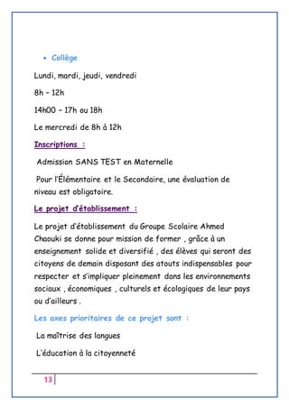 13
 Collège
Lundi, mardi, jeudi, vendredi
8h – 12h
14h00 – 17h ou 18h
Le mercredi de 8h à 12h
Inscriptions :
Admission SANS TEST en Maternelle
Pour l’Élémentaire et le Secondaire, une évaluation de
niveau est obligatoire.
Le projet d’établissement :
Le projet d’établissement du Groupe Scolaire Ahmed
Chaouki se donne pour mission de former , grâce à un
enseignement solide et diversifié , des élèves qui seront des
citoyens de demain disposant des atouts indispensables pour
respecter et s’impliquer pleinement dans les environnements
sociaux , économiques , culturels et écologiques de leur pays
ou d’ailleurs .
Les axes prioritaires de ce projet sont :
La maîtrise des langues
L’éducation à la citoyenneté
 