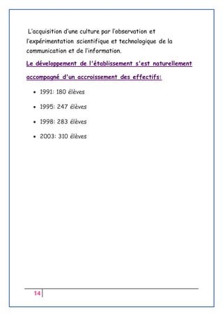 14
L’acquisition d’une culture par l’observation et
l’expérimentation scientifique et technologique de la
communication et de l’information.
Le développement de l'établissement s'est naturellement
accompagné d'un accroissement des effectifs:
 1991: 180 élèves
 1995: 247 élèves
 1998: 283 élèves
 2003: 310 élèves
 