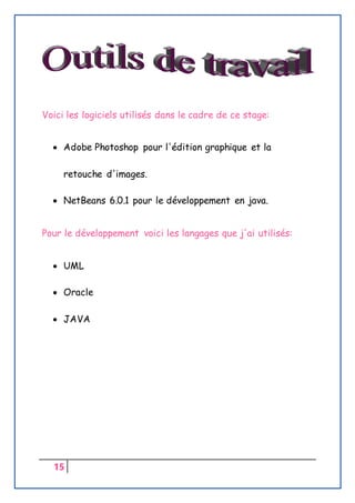 15
Voici les logiciels utilisés dans le cadre de ce stage:
 Adobe Photoshop pour l'édition graphique et la
retouche d'images.
 NetBeans 6.0.1 pour le développement en java.
Pour le développement voici les langages que j'ai utilisés:
 UML
 Oracle
 JAVA
 