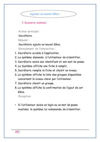 20
 Scenario nominal:
Acteur principal :
Secrétaire.
Résumé :
Secrétaire ajoute un nouvel élève.
Déroulement de l’interaction :
1. Secrétaire accède à l’application.
2. Le système demande à l’utilisateur de s’identifier.
3. Secrétaire saisie son identifiant et son mot de passe.
4. Le Système affiche une fiche à remplir.
5. Secrétaire remplie la fiche et choisit un niveau
6. Le système affiche la liste des groupes disponibles
concernant le niveau choisi par l’utilisateur.
7. Secrétaire choisit un groupe.
8. Le système affiche la confirmation de l’ajout de cet
élève.
Exception:
• Si l’utilisateur saisie un login ou un mot de passe
invalides le système lui redemande de s’identifier.
Ajouter un nouvel élève :
 