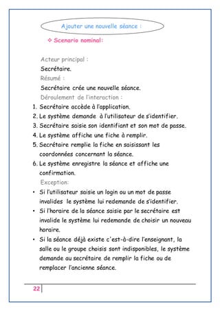 22
 Scenario nominal:
Acteur principal :
Secrétaire.
Résumé :
Secrétaire crée une nouvelle séance.
Déroulement de l’interaction :
1. Secrétaire accède à l’application.
2. Le système demande à l’utilisateur de s’identifier.
3. Secrétaire saisie son identifiant et son mot de passe.
4. Le système affiche une fiche à remplir.
5. Secrétaire remplie la fiche en saisissant les
coordonnées concernant la séance.
6. Le système enregistre la séance et affiche une
confirmation.
Exception:
• Si l’utilisateur saisie un login ou un mot de passe
invalides le système lui redemande de s’identifier.
• Si l’horaire de la séance saisie par le secrétaire est
invalide le système lui redemande de choisir un nouveau
horaire.
• Si la séance déjà existe c'est-à-dire l’enseignant, la
salle ou le groupe choisis sont indisponibles, le système
demande au secrétaire de remplir la fiche ou de
remplacer l’ancienne séance.
Ajouter une nouvelle séance :
 