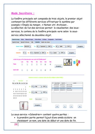 29
Mode Secrétaire :
La fenêtre principale est composée de trois objets, le premier objet
contenant les différents services offrant par le système par
exemple « Emploi du temps», « Notes» et« Archives»…
La sélection de l’un des services permet la visualisation des sous-
services, le contenu de la fenêtre principale varie selon le sous-
service sélectionné du deuxième objet.
Le sous-service <<Calendrier>> contient quatre parties :
 la première partie permet l’ajout d’une année scolaire en
choisissant un nom, une date de début et une date de fin.
 