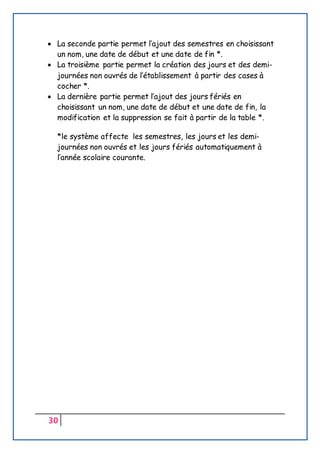 30
 La seconde partie permet l’ajout des semestres en choisissant
un nom, une date de début et une date de fin *.
 La troisième partie permet la création des jours et des demi-
journées non ouvrés de l’établissement à partir des cases à
cocher *.
 La dernière partie permet l’ajout des jours fériés en
choisissant un nom, une date de début et une date de fin, la
modification et la suppression se fait à partir de la table *.
*le système affecte les semestres, les jours et les demi-
journées non ouvrés et les jours fériés automatiquement à
l’année scolaire courante.
 