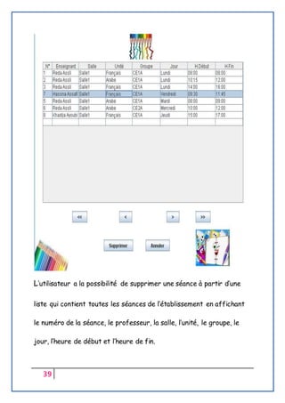 39
L’utilisateur a la possibilité de supprimer une séance à partir d’une
liste qui contient toutes les séances de l’établissement en affichant
le numéro de la séance, le professeur, la salle, l’unité, le groupe, le
jour, l’heure de début et l’heure de fin.
 