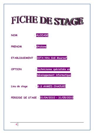 4
NOM : ALOZADE
PRENOM : Ghizlane
ETABLISSEMENT : ISTA Ntic Sidi Maarouf
OPTION : technicienne spécialisée en
Développement informatique
Lieu de stage : G.S AHMED CHAOUKI
PERIODE DE STAGE : 01/04/2010 – 31/05/2010
 