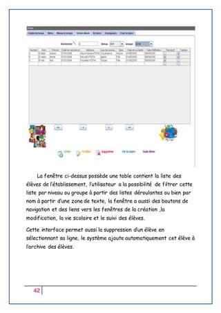 42
La fenêtre ci-dessus possède une table contient la liste des
élèves de l’établissement, l’utilisateur a la possibilité de filtrer cette
liste par niveau ou groupe à partir des listes déroulantes ou bien par
nom à partir d’une zone de texte, la fenêtre a aussi des boutons de
navigation et des liens vers les fenêtres de la création ,la
modification, la vie scolaire et le suivi des élèves.
Cette interface permet aussi la suppression d’un élève en
sélectionnant sa ligne, le système ajoute automatiquement cet élève à
l’archive des élèves.
 