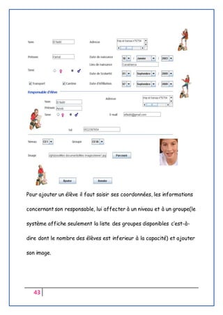 43
Pour ajouter un élève il faut saisir ses coordonnées, les informations
concernant son responsable, lui affecter à un niveau et à un groupe(le
système affiche seulement la liste des groupes disponibles c’est-à-
dire dont le nombre des élèves est inferieur à la capacité) et ajouter
son image.
 