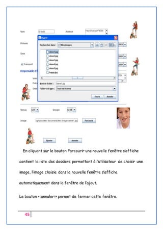 45
En cliquant sur le bouton Parcourir une nouvelle fenêtre s’affiche
contient la liste des dossiers permettant à l’utilisateur de choisir une
image, l’image choisie dans la nouvelle fenêtre s’affiche
automatiquement dans la fenêtre de l’ajout.
Le bouton <<annuler>> permet de fermer cette fenêtre.
 
