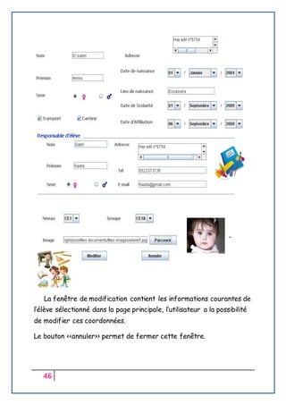 46
La fenêtre de modification contient les informations courantes de
l’élève sélectionné dans la page principale, l’utilisateur a la possibilité
de modifier ces coordonnées.
Le bouton <<annuler>> permet de fermer cette fenêtre.
 
