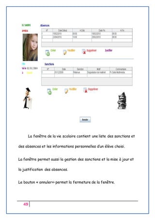 49
La fenêtre de la vie scolaire contient une liste des sanctions et
des absences et les informations personnelles d’un élève choisi.
La fenêtre permet aussi la gestion des sanctions et la mise à jour et
la justification des absences.
Le bouton « annuler>> permet la fermeture de la fenêtre.
 